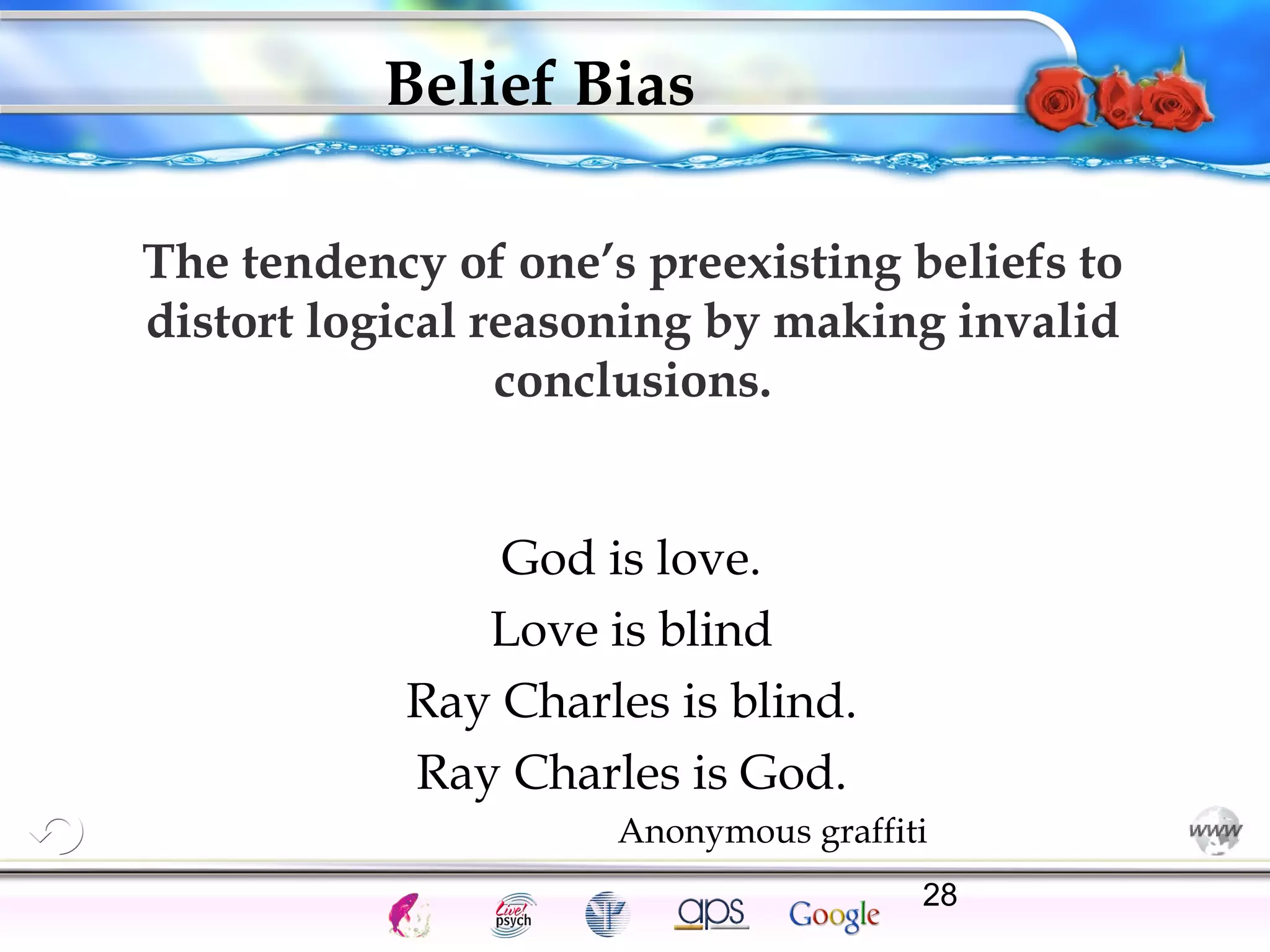 Belief Bias 
The tendency of one’s preexisting beliefs to 
distort logical reasoning by making invalid 
conclusions. 
God is love. 
Love is blind 
Ray Charles is blind. 
Ray Charles is God. 
Anonymous graffiti 
Cognition Concepts Problems A.I. Creativity 28 
Intelligence Gardner 
I.Q. Wechsler Bias Delay Terman Heredity 
Animal 
 