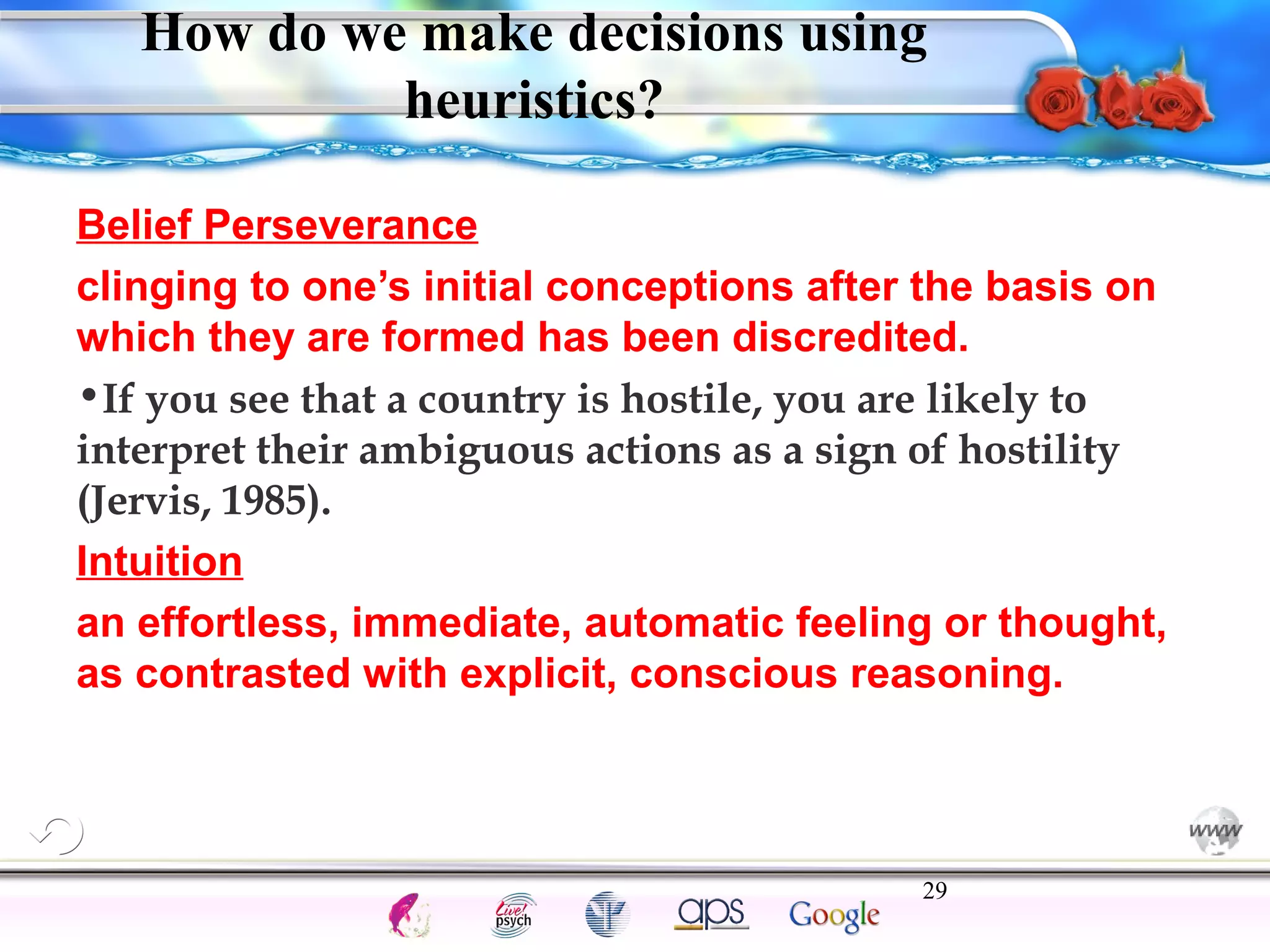 How do we make decisions using 
Belief Perseverance 
clinging to one’s initial conceptions after the basis on 
which they are formed has been discredited. 
•If you see that a country is hostile, you are likely to 
interpret their ambiguous actions as a sign of hostility 
(Jervis, 1985). 
Intuition 
an effortless, immediate, automatic feeling or thought, 
as contrasted with explicit, conscious reasoning. 
29 
Intelligence Gardner 
heuristics? 
Cognition Concepts Problems A.I. Creativity 
I.Q. Wechsler Bias Delay Terman Heredity 
Animal 
 