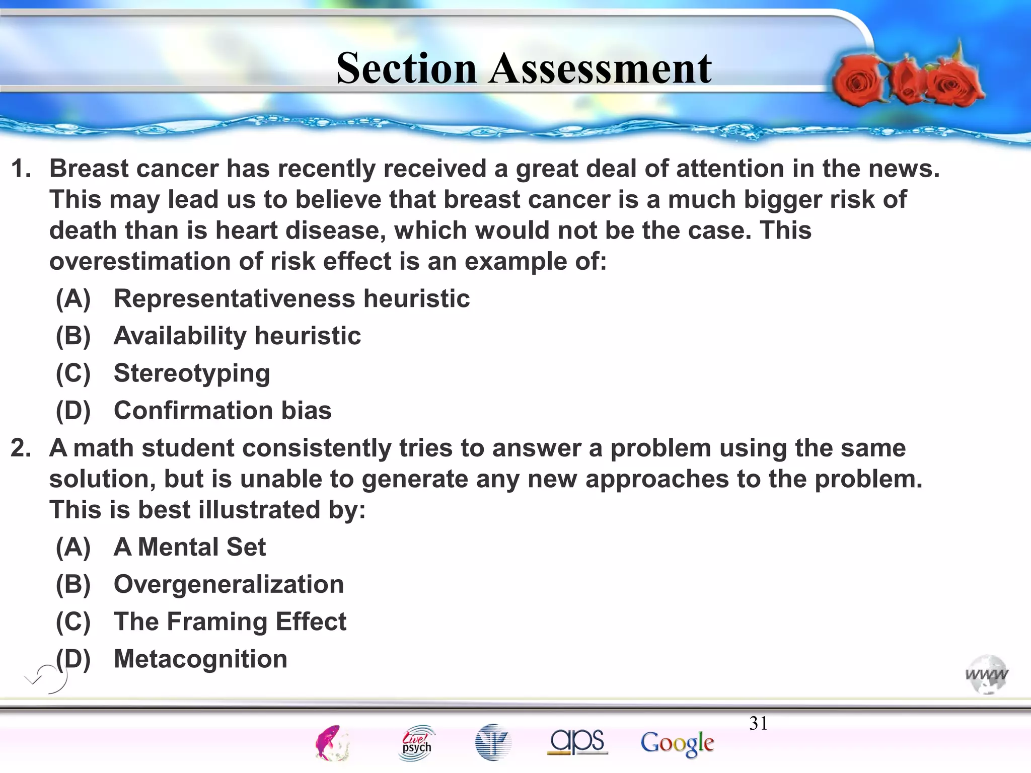 1. Breast cancer has recently received a great deal of attention in the news. 
This may lead us to believe that breast cancer is a much bigger risk of 
death than is heart disease, which would not be the case. This 
overestimation of risk effect is an example of: 
(A) Representativeness heuristic 
(B) Availability heuristic 
(C) Stereotyping 
(D) Confirmation bias 
2. A math student consistently tries to answer a problem using the same 
solution, but is unable to generate any new approaches to the problem. 
This is best illustrated by: 
(A) A Mental Set 
(B) Overgeneralization 
(C) The Framing Effect 
(D) Metacognition 
31 
Intelligence Gardner 
Section Assessment 
Cognition Concepts Problems A.I. Creativity 
I.Q. Wechsler Bias Delay Terman Heredity 
Animal 
 