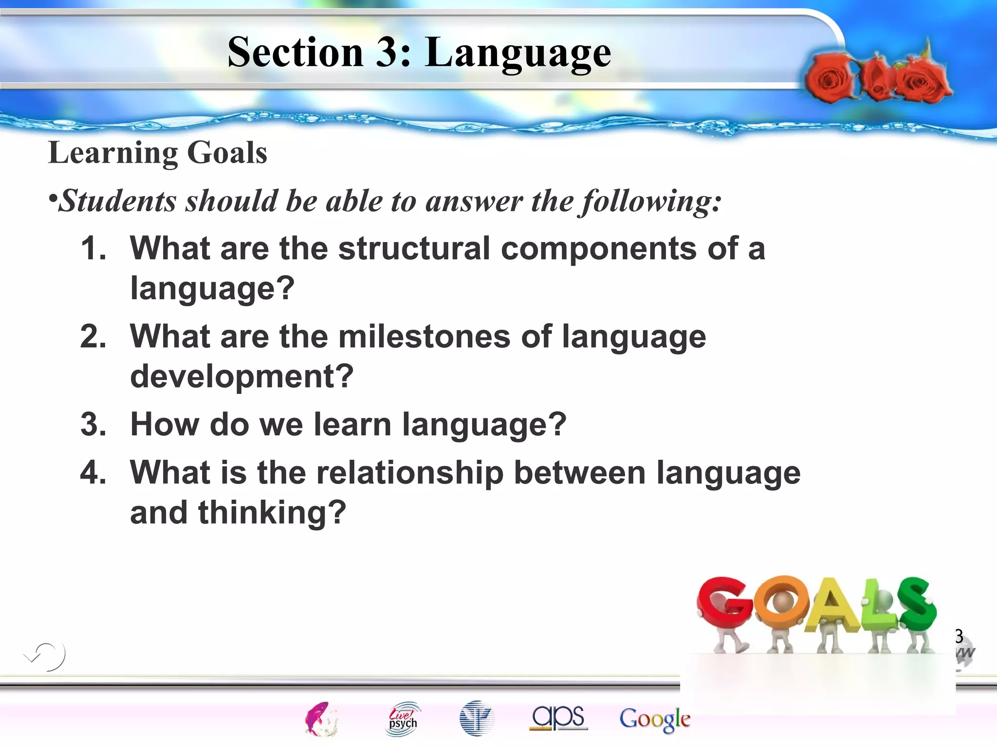 Learning Goals 
•Students should be able to answer the following: 
1. What are the structural components of a 
2. What are the milestones of language 
3. How do we learn language? 
4. What is the relationship between language 
Intelligence Gardner 
Section 3: Language 
language? 
development? 
and thinking? 
Cognition Concepts Problems A.I. Creativity 
I.Q. Wechsler Bias Delay Terman Heredity 
Animal 
33 
 