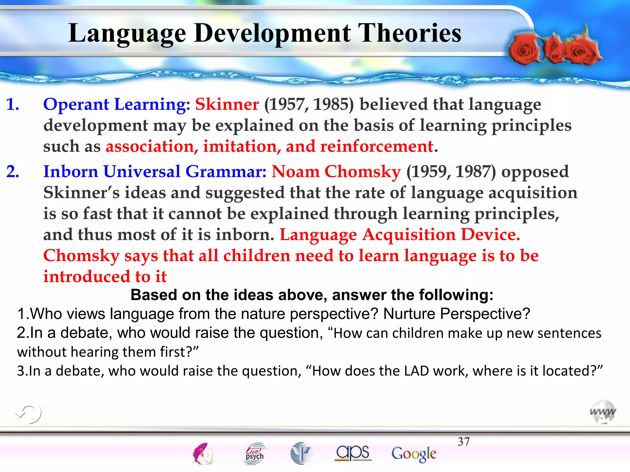 Language Development Theories 
1. Operant Learning: Skinner (1957, 1985) believed that language 
development may be explained on the basis of learning principles 
such as association, imitation, and reinforcement. 
2. Inborn Universal Grammar: Noam Chomsky (1959, 1987) opposed 
Skinner’s ideas and suggested that the rate of language acquisition 
is so fast that it cannot be explained through learning principles, 
and thus most of it is inborn. Language Acquisition Device. 
Chomsky says that all children need to learn language is to be 
introduced to it 
Based on the ideas above, answer the following: 
1.Who views language from the nature perspective? Nurture Perspective? 
2.In a debate, who would raise the question, “How can children make up new sentences 
without hearing them first?” 
3.In a debate, who would raise the question, “How does the LAD work, where is it located?” 
37 
Intelligence Gardner 
Cognition Concepts Problems A.I. Creativity 
I.Q. Wechsler Bias Delay Terman Heredity 
Animal 
 