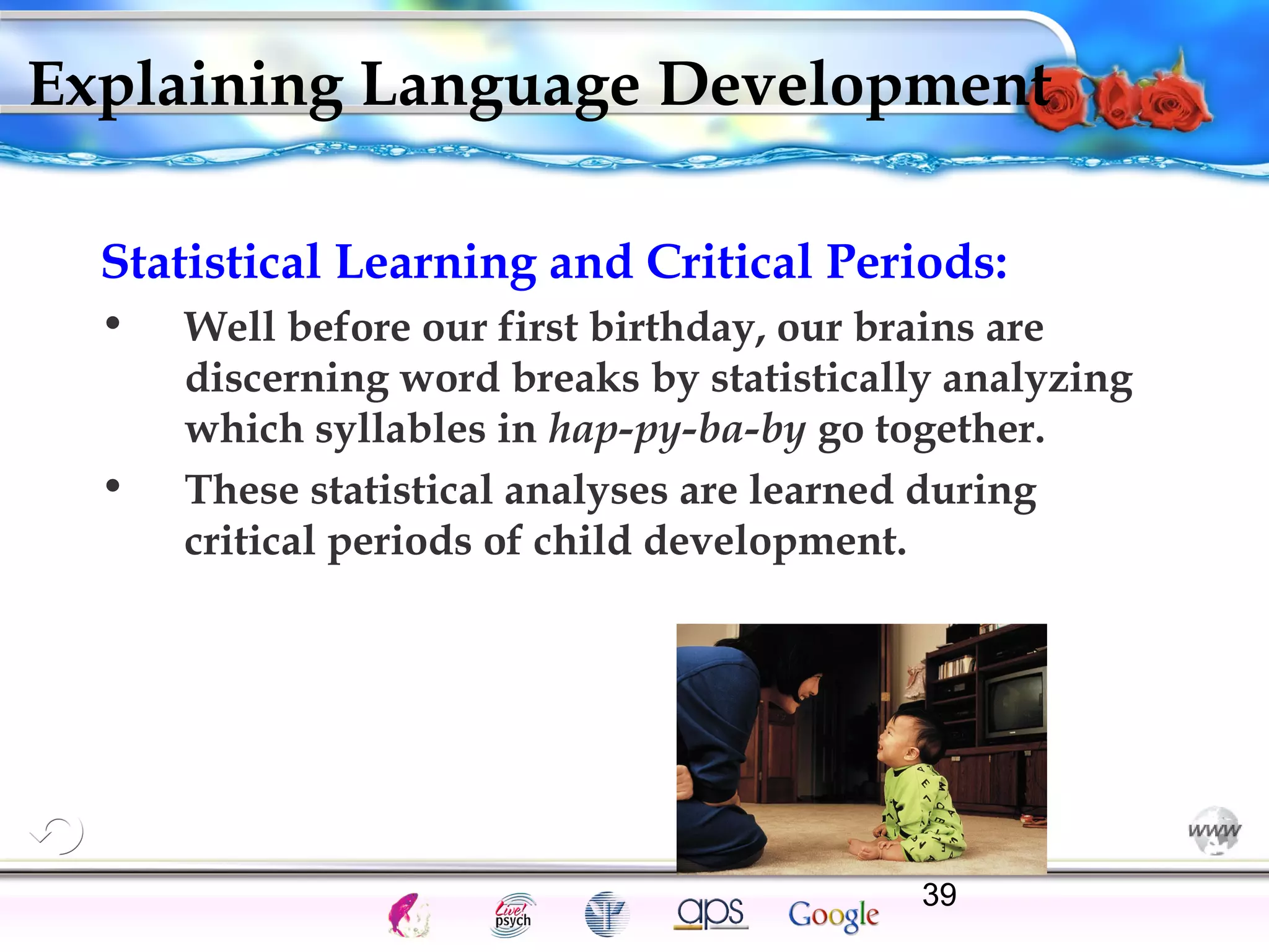 Explaining Language Development 
Statistical Learning and Critical Periods: 
• Well before our first birthday, our brains are 
discerning word breaks by statistically analyzing 
which syllables in hap-py-ba-by go together. 
• These statistical analyses are learned during 
critical periods of child development. 
Cognition Concepts Problems A.I. Creativity 39 
Intelligence Gardner 
I.Q. Wechsler Bias Delay Terman Heredity 
Animal 
 
