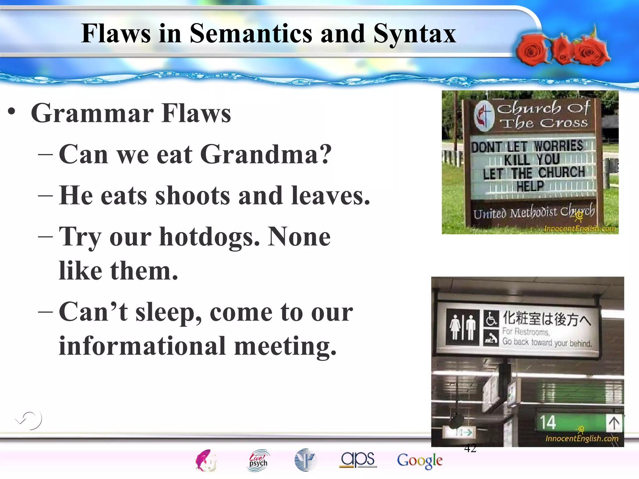 Flaws in Semantics and Syntax 
42 
Intelligence Gardner 
• Grammar Flaws 
– Can we eat Grandma? 
– He eats shoots and leaves. 
– Try our hotdogs. None 
like them. 
– Can’t sleep, come to our 
informational meeting. 
Cognition Concepts Problems A.I. Creativity 
I.Q. Wechsler Bias Delay Terman Heredity 
Animal 
 