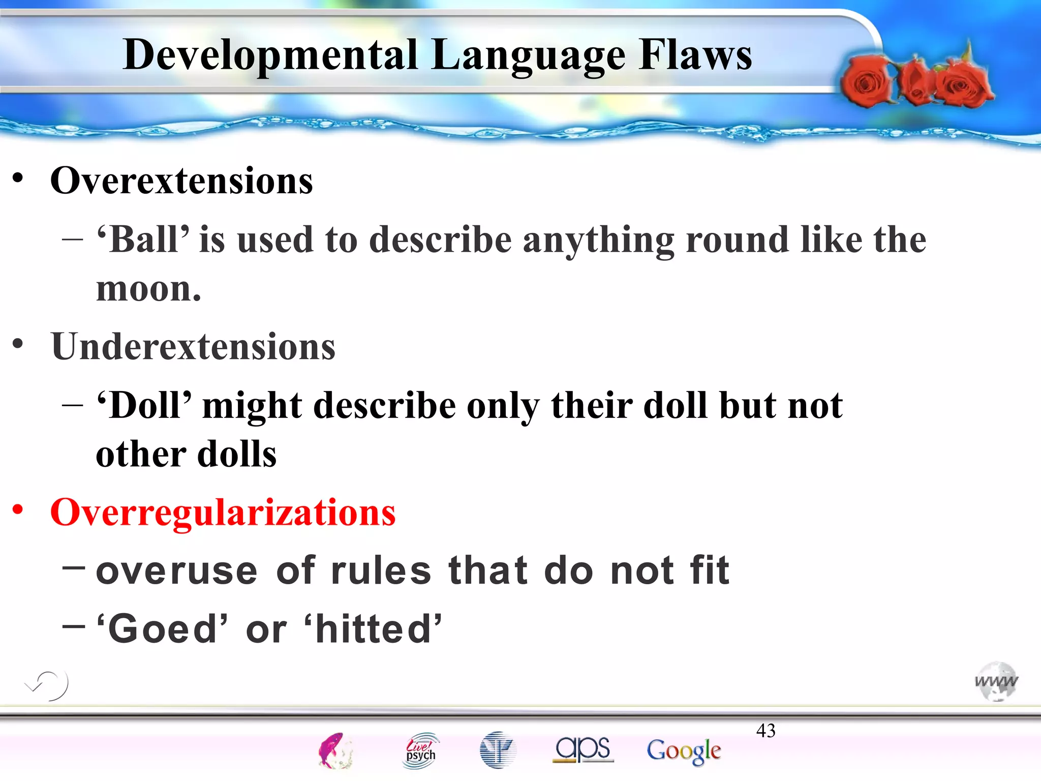 Developmental Language Flaws 
– ‘Ball’ is used to describe anything round like the 
moon. 
– ‘Doll’ might describe only their doll but not 
other dolls 
– overuse of rules that do not fit 
– ‘Goed’ or ‘hitted’ 
43 
Intelligence Gardner 
• Overextensions 
• Underextensions 
• Overregularizations 
Cognition Concepts Problems A.I. Creativity 
I.Q. Wechsler Bias Delay Terman Heredity 
Animal 
 