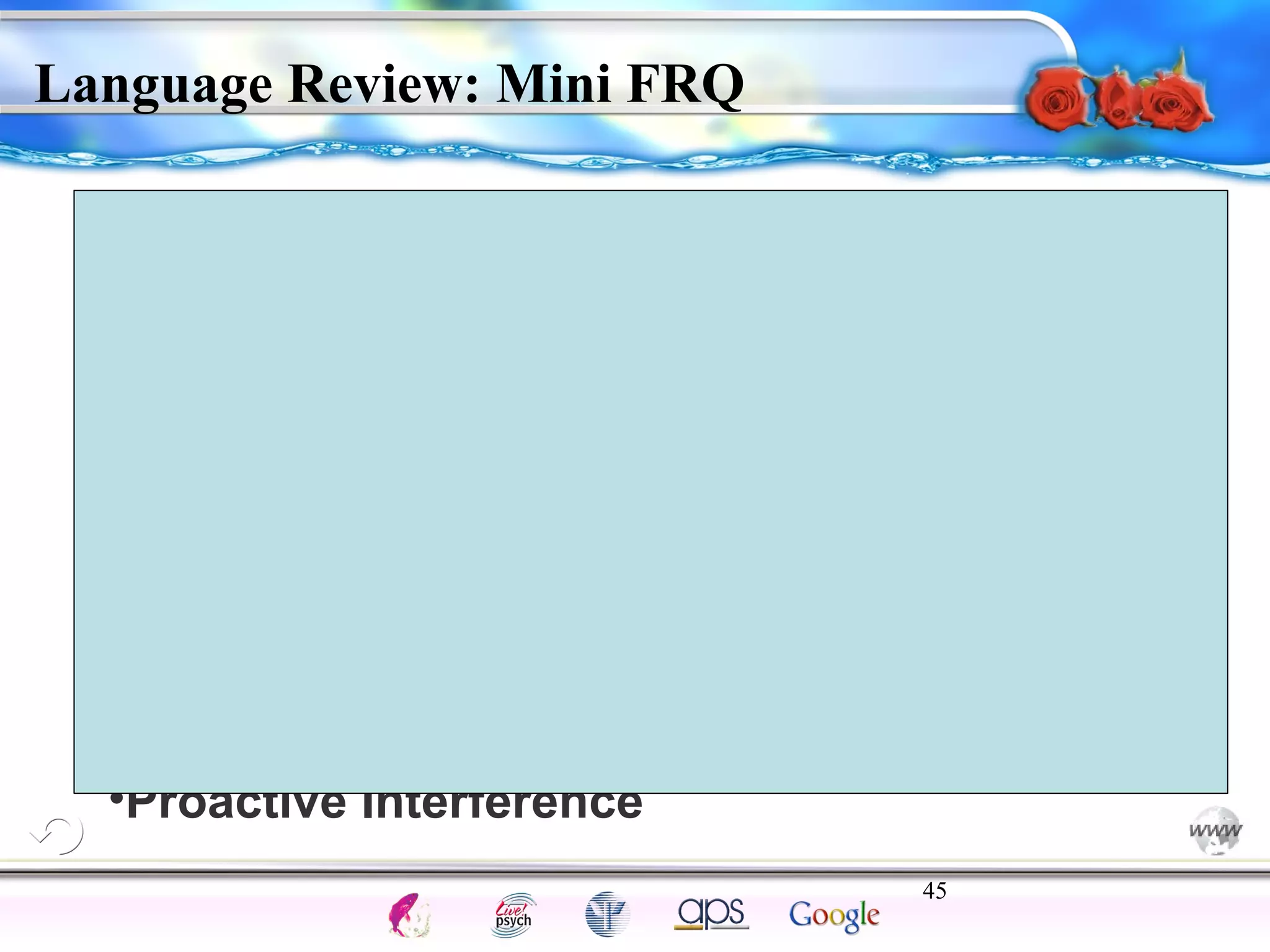 Darren, a junior in high school, is taking 
French I. For part of his midterm exam, he is 
required to translate a dialogue in French 
and recite it in front of the class. Describe 
how the following may affect his 
performance. 
•Phonemes 
•His Age 
•Syntax 
•Proactive Interference 
45 
Intelligence Gardner 
Language Review: Mini FRQ 
Cognition Concepts Problems A.I. Creativity 
I.Q. Wechsler Bias Delay Terman Heredity 
Animal 
 