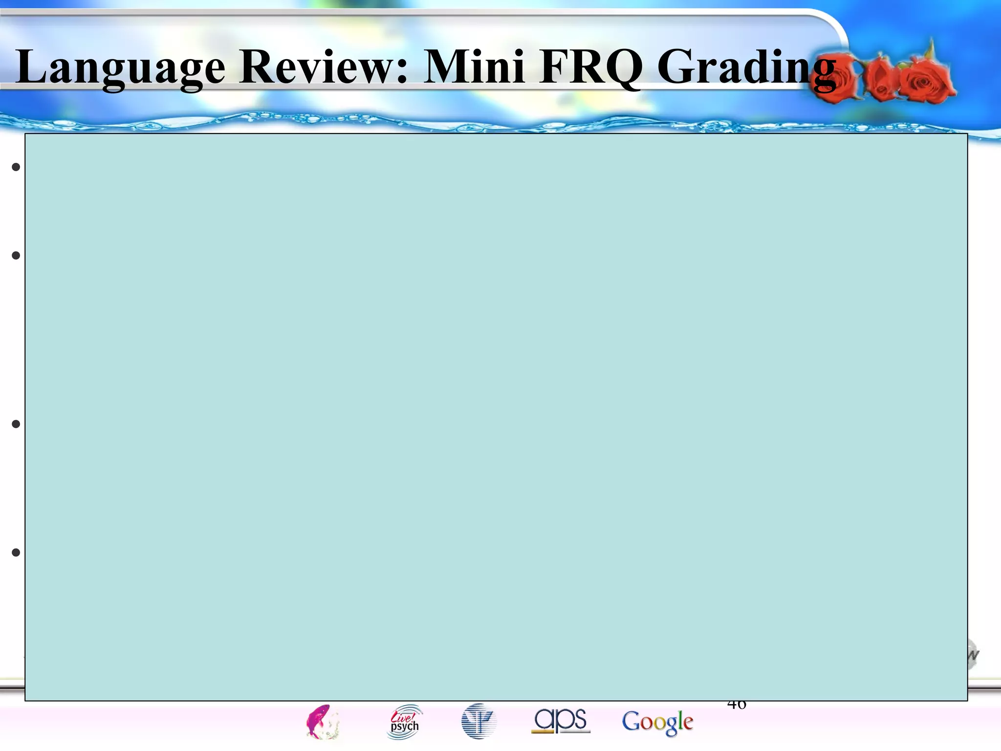 Language Review: Mini FRQ Grading 
• POINT 1: Darren needs to know the French phonemes so he 
can pronounce the words correctly. 
• POINT 2: As he is older, he will have difficulty (1) pronouncing 
or (2) understanding the word order because he is past his 
critical period of language development, hence learning 
another language is harder 
• POINT 3: He needs to know the proper syntax in French, so 
that he can say the words in proper order so the dialogue 
makes sense. (an example may be needed to clarify this point) 
• POINT 4: Darren’s learning of English first, may interfere 
with his recall of French terms. (student may use another 
example as long as they indicate that old information is 
interfering with him learning French). 
46 
Intelligence Gardner 
Cognition Concepts Problems A.I. Creativity 
I.Q. Wechsler Bias Delay Terman Heredity 
Animal 
 