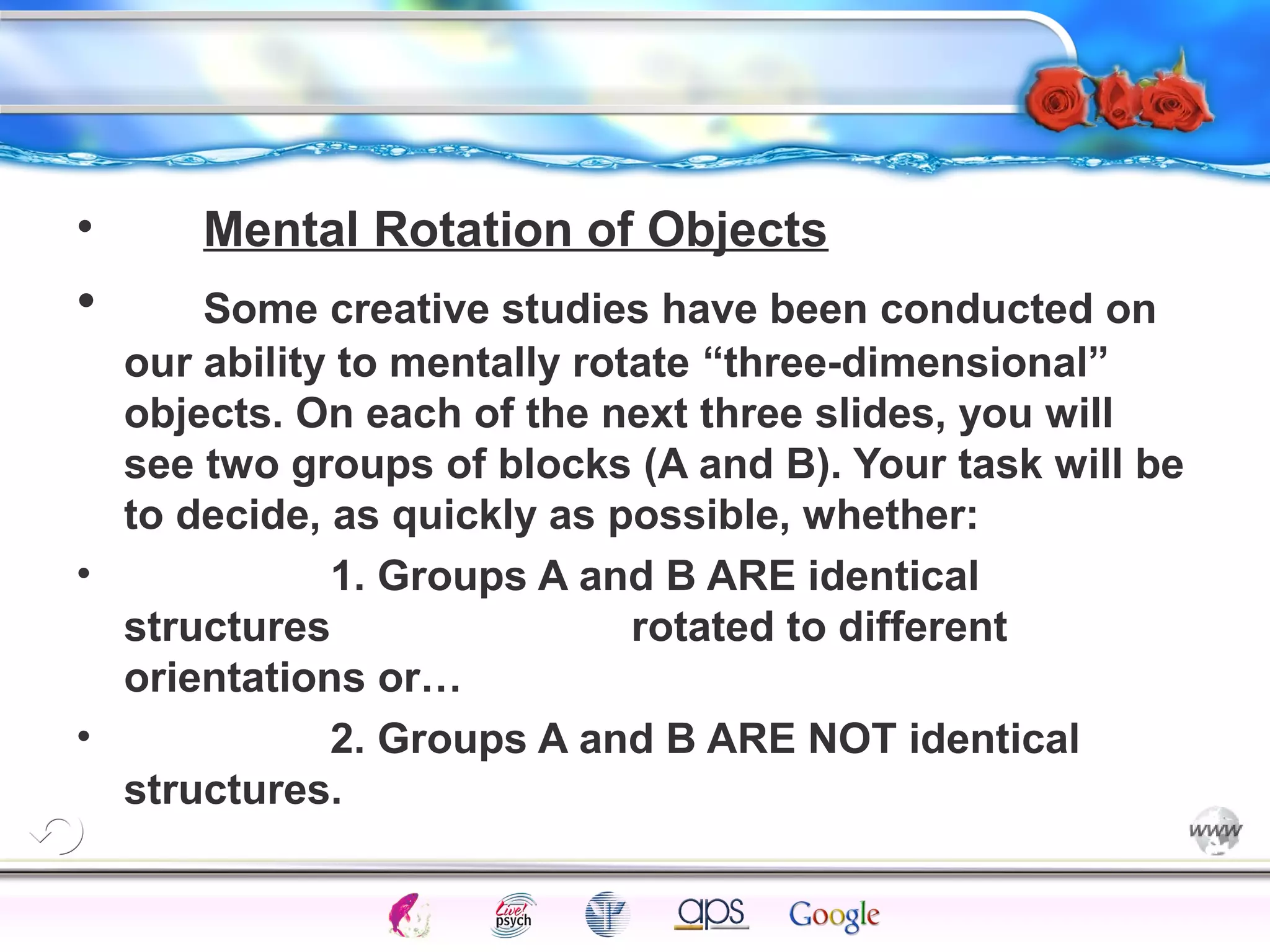 • Mental Rotation of Objects 
• Some creative studies have been conducted on 
our ability to mentally rotate “three-dimensional” 
objects. On each of the next three slides, you will 
see two groups of blocks (A and B). Your task will be 
to decide, as quickly as possible, whether: 
• 1. Groups A and B ARE identical 
structures rotated to different 
orientations or… 
• 2. Groups A and B ARE NOT identical 
structures. 
Intelligence Gardner 
Cognition Concepts Problems A.I. Creativity 
I.Q. Wechsler Bias Delay Terman Heredity 
Animal 
 