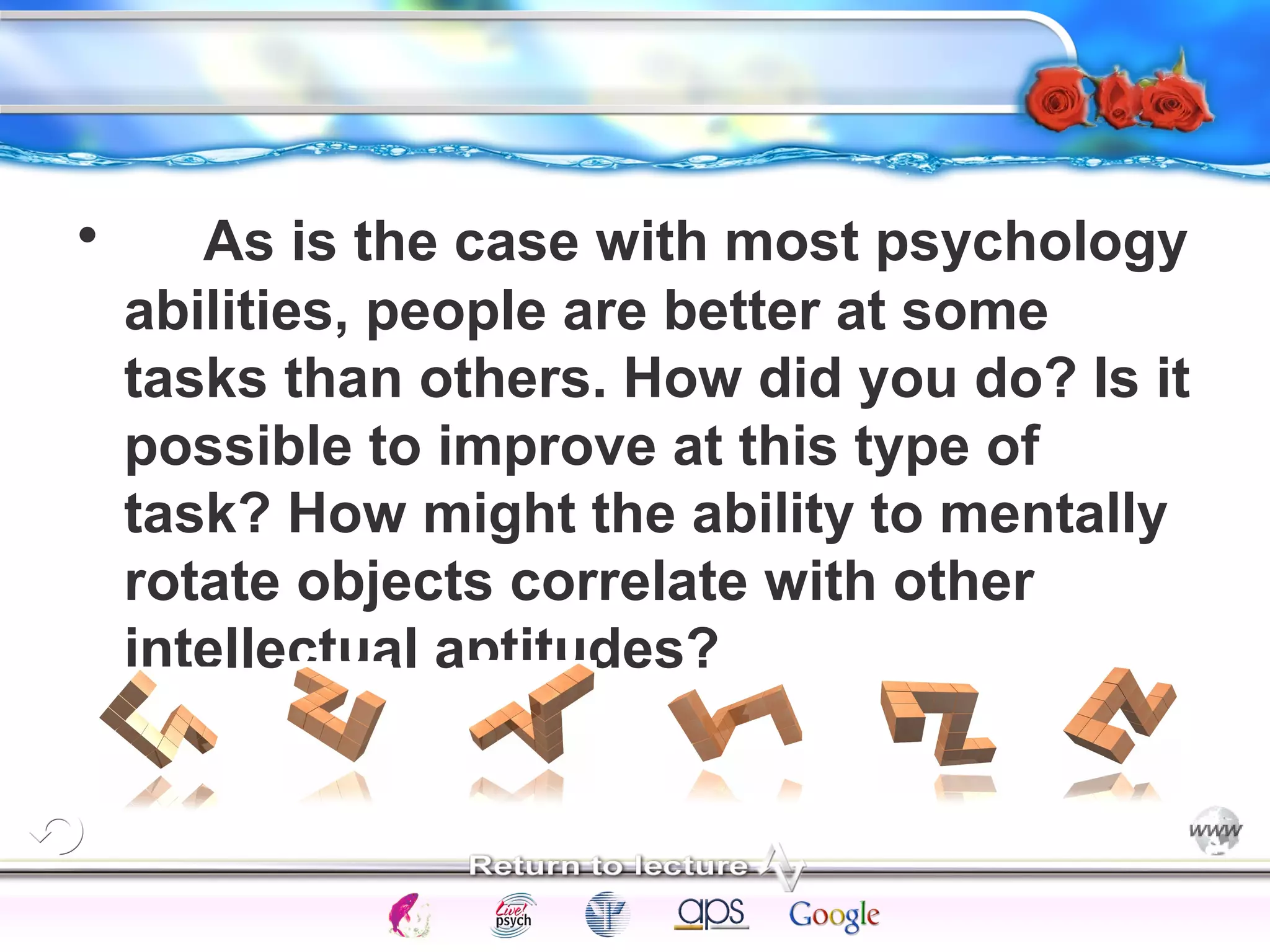 • As is the case with most psychology 
abilities, people are better at some 
tasks than others. How did you do? Is it 
possible to improve at this type of 
task? How might the ability to mentally 
rotate objects correlate with other 
intellectual aptitudes? 
Intelligence Gardner 
Cognition Concepts Problems A.I. Creativity 
I.Q. Wechsler Bias Delay Terman Heredity 
Animal 
 