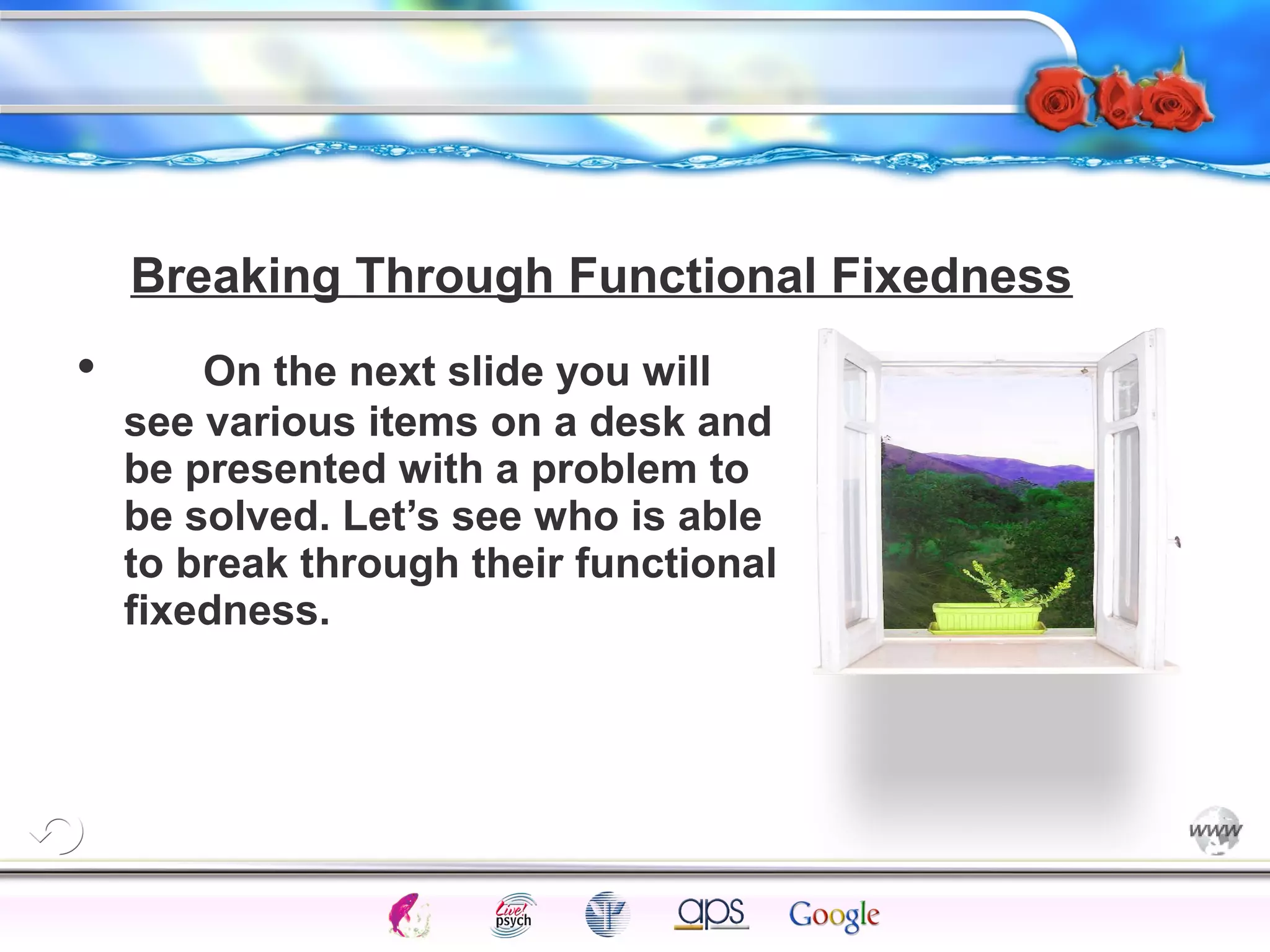 Breaking Through Functional Fixedness 
Intelligence Gardner 
• On the next slide you will 
see various items on a desk and 
be presented with a problem to 
be solved. Let’s see who is able 
to break through their functional 
fixedness. 
Cognition Concepts Problems A.I. Creativity 
I.Q. Wechsler Bias Delay Terman Heredity 
Animal 
 