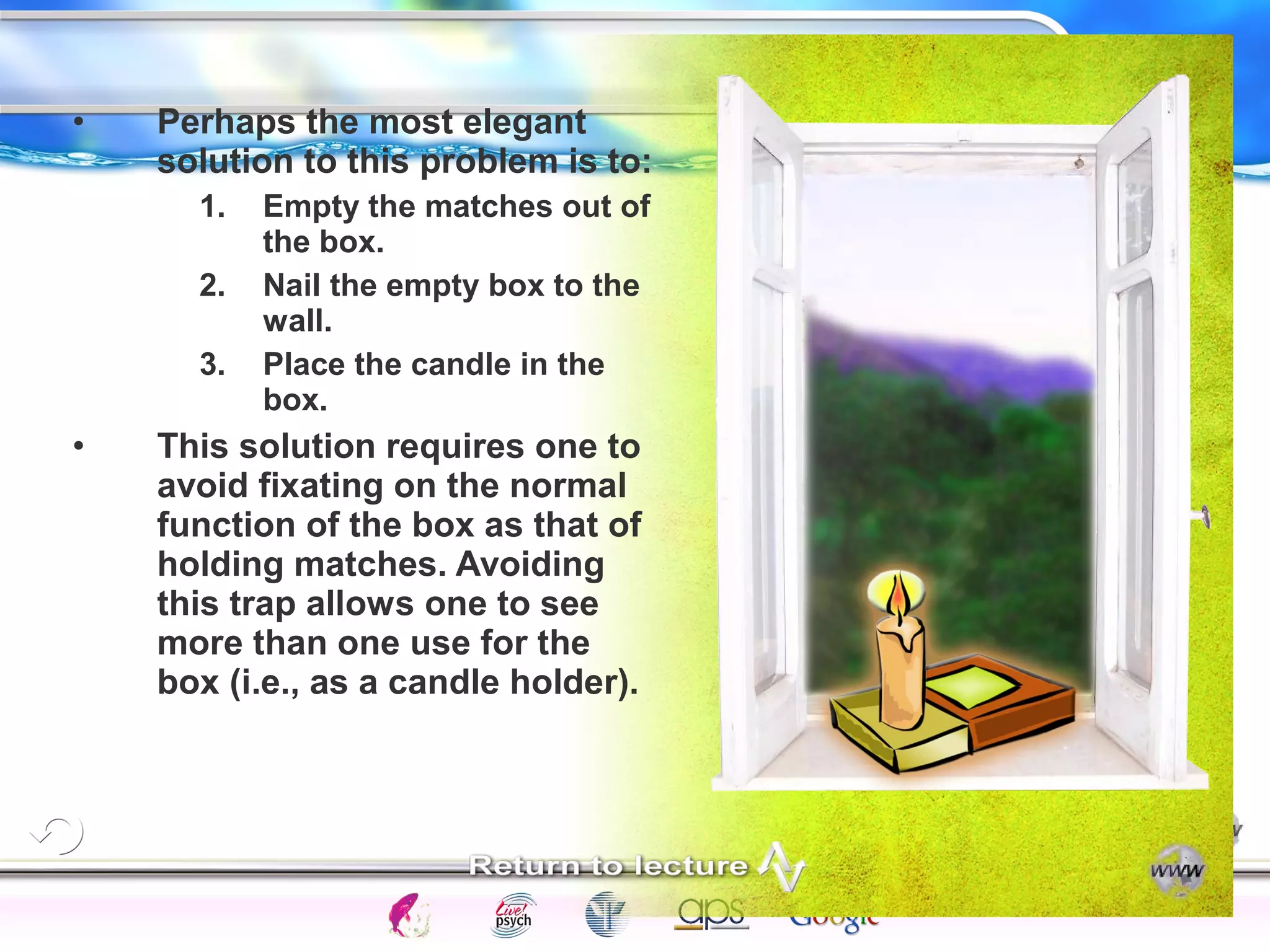 Intelligence Gardner 
• Perhaps the most elegant 
solution to this problem is to: 
1. Empty the matches out of 
the box. 
2. Nail the empty box to the 
wall. 
3. Place the candle in the 
box. 
• This solution requires one to 
avoid fixating on the normal 
function of the box as that of 
holding matches. Avoiding 
this trap allows one to see 
more than one use for the 
box (i.e., as a candle holder). 
Cognition Concepts Problems A.I. Creativity 
I.Q. Wechsler Bias Delay Terman Heredity 
Animal 
 