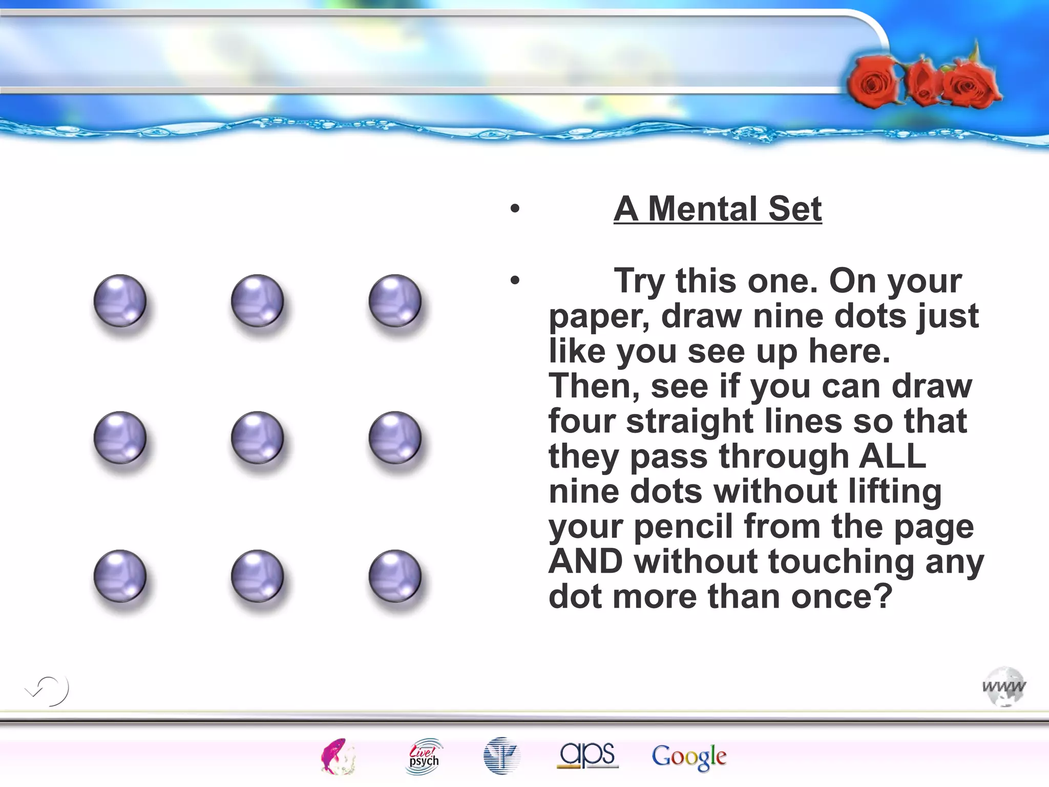 • A Mental Set 
• Try this one. On your 
paper, draw nine dots just 
like you see up here. 
Then, see if you can draw 
four straight lines so that 
they pass through ALL 
nine dots without lifting 
your pencil from the page 
AND without touching any 
dot more than once? 
Intelligence Gardner 
Cognition Concepts Problems A.I. Creativity 
I.Q. Wechsler Bias Delay Terman Heredity 
Animal 
 