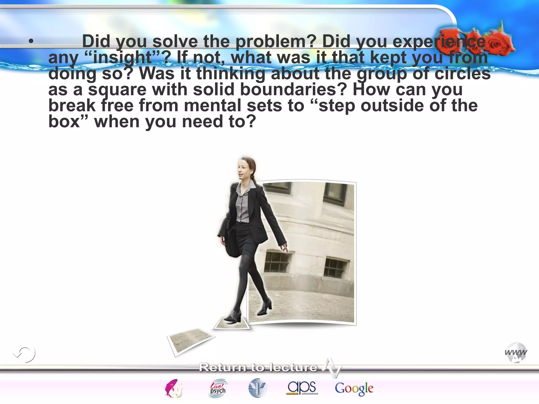 • Did you solve the problem? Did you experience 
any “insight”? If not, what was it that kept you from 
doing so? Was it thinking about the group of circles 
as a square with solid boundaries? How can you 
break free from mental sets to “step outside of the 
box” when you need to? 
Intelligence Gardner 
Cognition Concepts Problems A.I. Creativity 
I.Q. Wechsler Bias Delay Terman Heredity 
Animal 
 