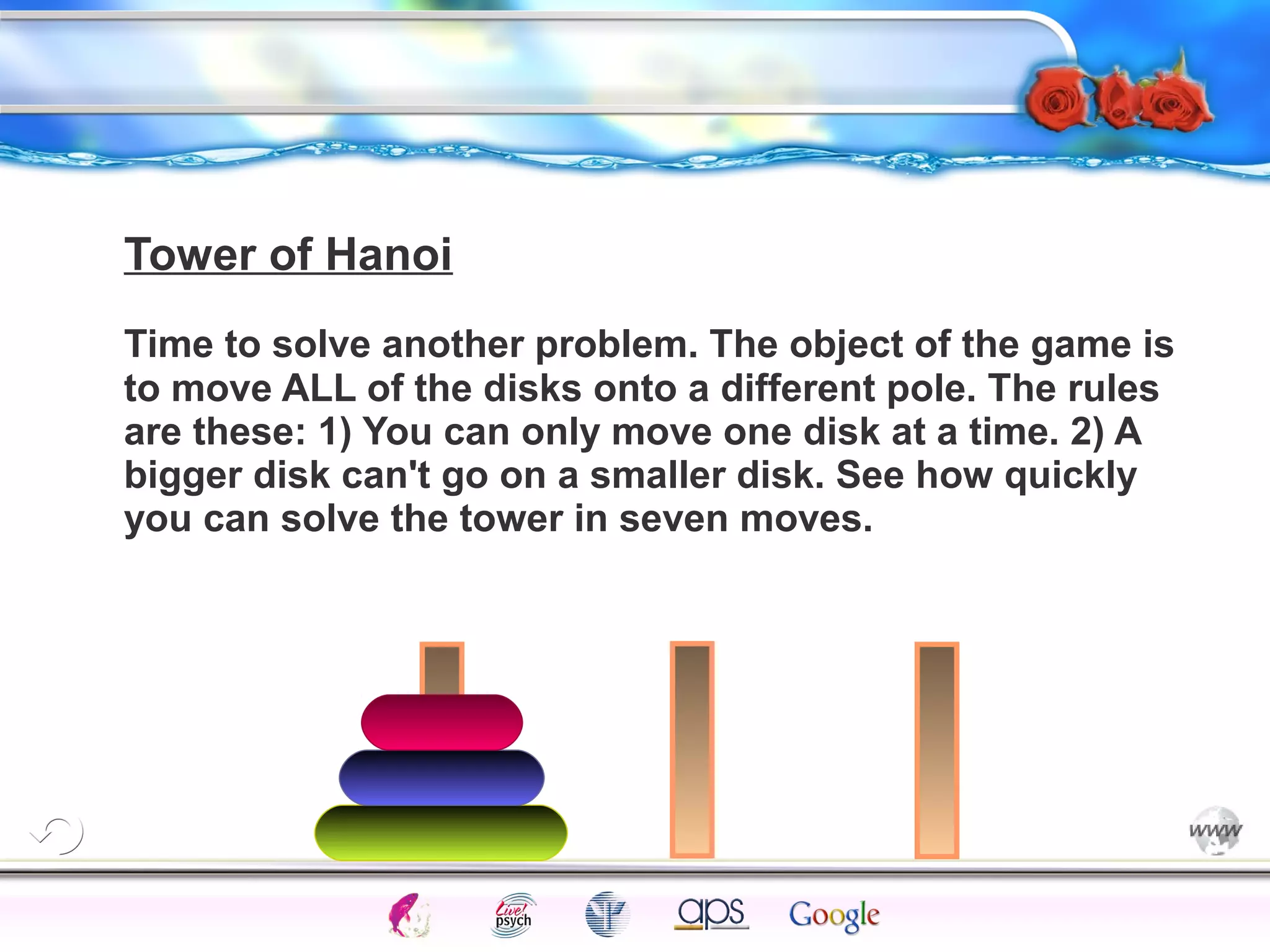 Tower of Hanoi 
Time to solve another problem. The object of the game is 
to move ALL of the disks onto a different pole. The rules 
are these: 1) You can only move one disk at a time. 2) A 
bigger disk can't go on a smaller disk. See how quickly 
you can solve the tower in seven moves. 
Intelligence Gardner 
Cognition Concepts Problems A.I. Creativity 
I.Q. Wechsler Bias Delay Terman Heredity 
Animal 
 