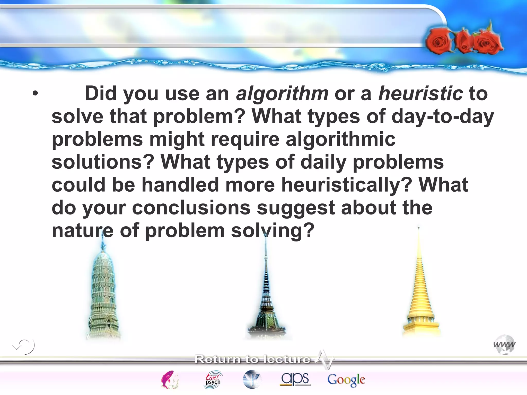 • Did you use an algorithm or a heuristic to 
solve that problem? What types of day-to-day 
problems might require algorithmic 
solutions? What types of daily problems 
could be handled more heuristically? What 
do your conclusions suggest about the 
nature of problem solving? 
Intelligence Gardner 
Cognition Concepts Problems A.I. Creativity 
I.Q. Wechsler Bias Delay Terman Heredity 
Animal 
 