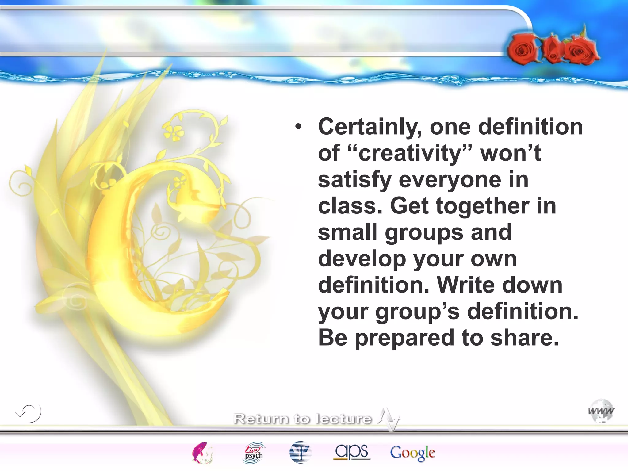 • Certainly, one definition 
of “creativity” won’t 
satisfy everyone in 
class. Get together in 
small groups and 
develop your own 
definition. Write down 
your group’s definition. 
Be prepared to share. 
Intelligence Gardner 
Cognition Concepts Problems A.I. Creativity 
I.Q. Wechsler Bias Delay Terman Heredity 
Animal 
 