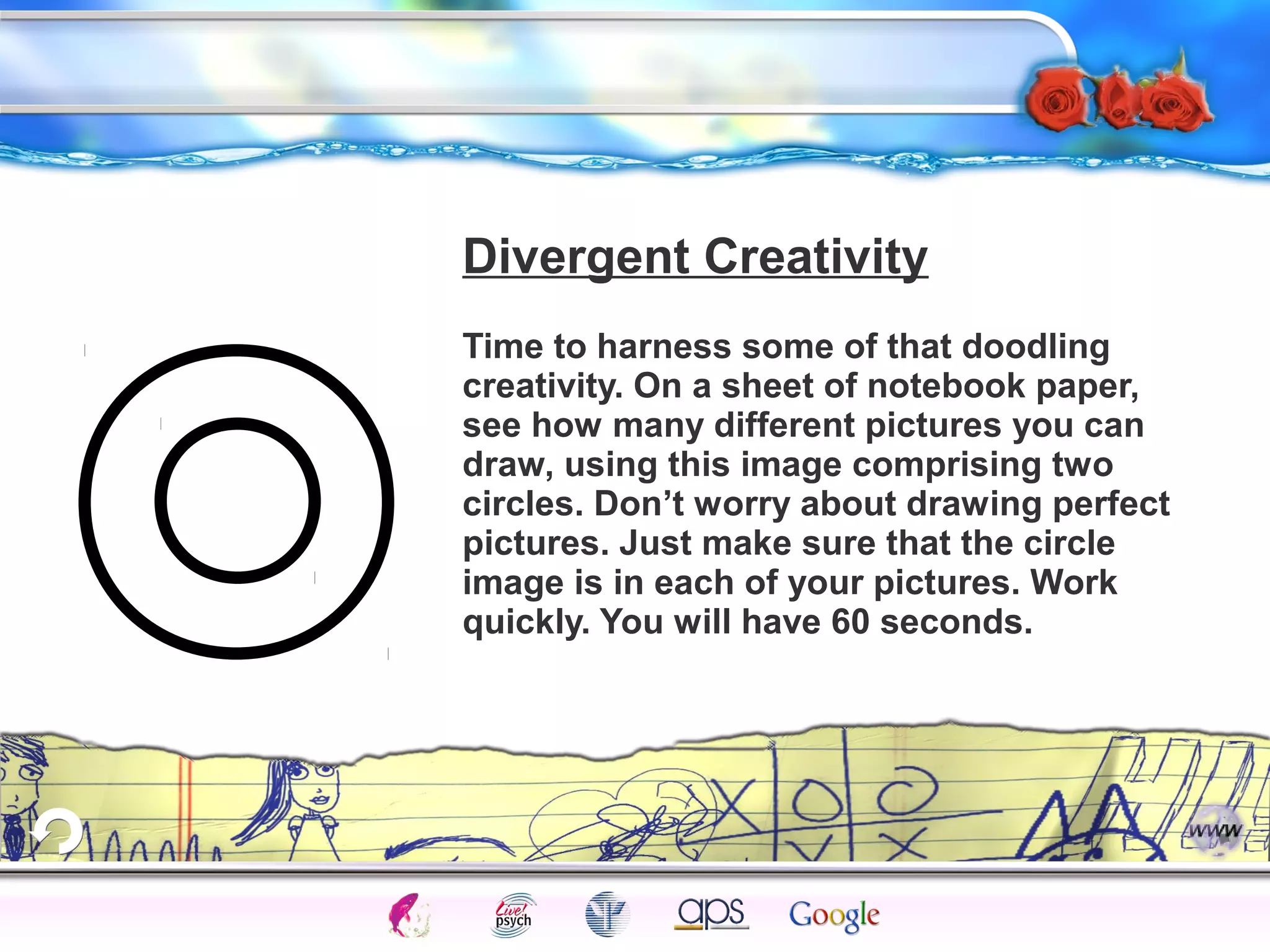 Divergent Creativity 
Time to harness some of that doodling 
creativity. On a sheet of notebook paper, 
see how many different pictures you can 
draw, using this image comprising two 
circles. Don’t worry about drawing perfect 
pictures. Just make sure that the circle 
image is in each of your pictures. Work 
quickly. You will have 60 seconds. 
Intelligence Gardner 
Cognition Concepts Problems A.I. Creativity 
I.Q. Wechsler Bias Delay Terman Heredity 
Animal 
 