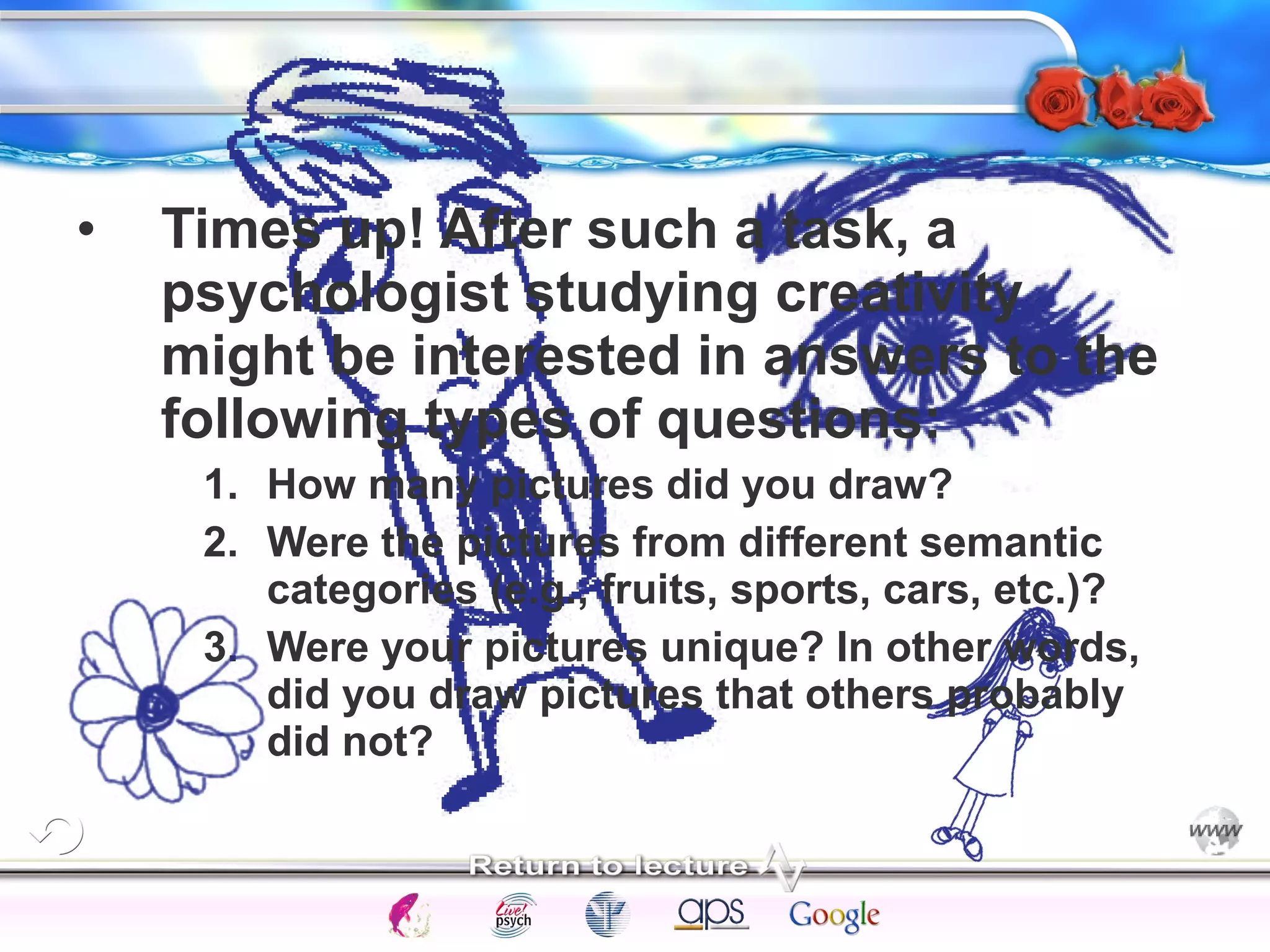 • Times up! After such a task, a 
psychologist studying creativity 
might be interested in answers to the 
following types of questions: 
1. How many pictures did you draw? 
2. Were the pictures from different semantic 
categories (e.g., fruits, sports, cars, etc.)? 
3. Were your pictures unique? In other words, 
did you draw pictures that others probably 
did not? 
Intelligence Gardner 
Cognition Concepts Problems A.I. Creativity 
I.Q. Wechsler Bias Delay Terman Heredity 
Animal 
 