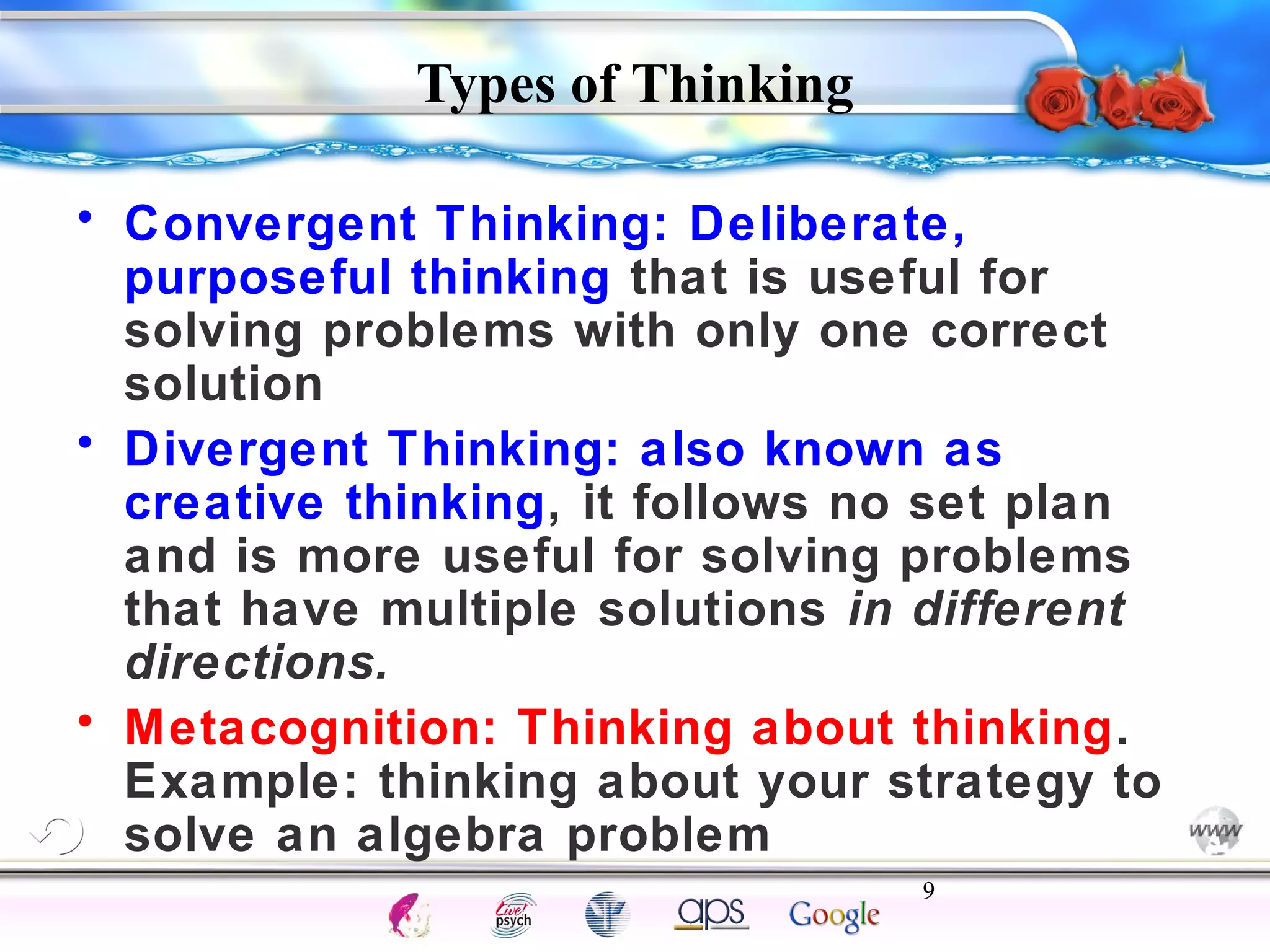 • Convergent Thinking: Deliberate, 
purposeful thinking that is useful for 
solving problems with only one correct 
solution 
• Divergent Thinking: also known as 
creative thinking, it follows no set plan 
and is more useful for solving problems 
that have multiple solutions in different 
directions. 
• Metacognition: Thinking about thinking. 
Example: thinking about your strategy to 
solve an algebra problem 
9 
Intelligence Gardner 
Types of Thinking 
Cognition Concepts Problems A.I. Creativity 
I.Q. Wechsler Bias Delay Terman Heredity 
Animal 
 