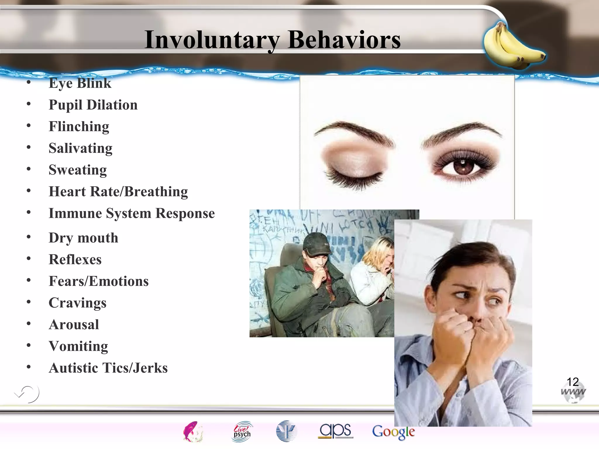 ElementsControl
SchedulesPunish
ObserveInsightHelplessCognitiveModify
ReinforceOperantEmotionsClassicalLearning
Involuntary Behaviors
• Eye Blink
• Pupil Dilation
• Flinching
• Salivating
• Sweating
• Heart Rate/Breathing
• Immune System Response
• Dry mouth
• Reflexes
• Fears/Emotions
• Cravings
• Arousal
• Vomiting
• Autistic Tics/Jerks
12
 