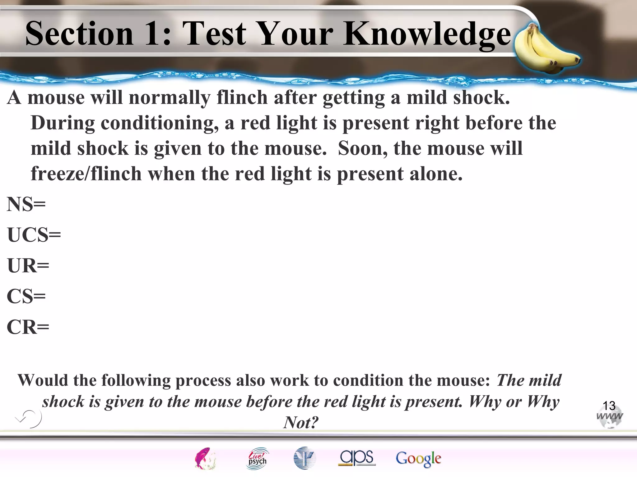 ElementsControl
SchedulesPunish
ObserveInsightHelplessCognitiveModify
ReinforceOperantEmotionsClassicalLearning
Section 1: Test Your Knowledge
A mouse will normally flinch after getting a mild shock.
During conditioning, a red light is present right before the
mild shock is given to the mouse. Soon, the mouse will
freeze/flinch when the red light is present alone.
NS=
UCS=
UR=
CS=
CR=
Would the following process also work to condition the mouse: The mild
shock is given to the mouse before the red light is present. Why or Why
Not?
13
 