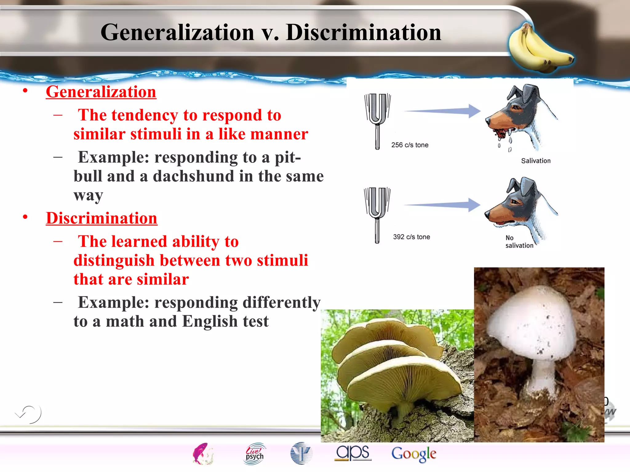 ElementsControl
SchedulesPunish
ObserveInsightHelplessCognitiveModify
ReinforceOperantEmotionsClassicalLearning
Generalization v. Discrimination
• Generalization
– The tendency to respond to
similar stimuli in a like manner
– Example: responding to a pit-
bull and a dachshund in the same
way
• Discrimination
– The learned ability to
distinguish between two stimuli
that are similar
– Example: responding differently
to a math and English test
20
 