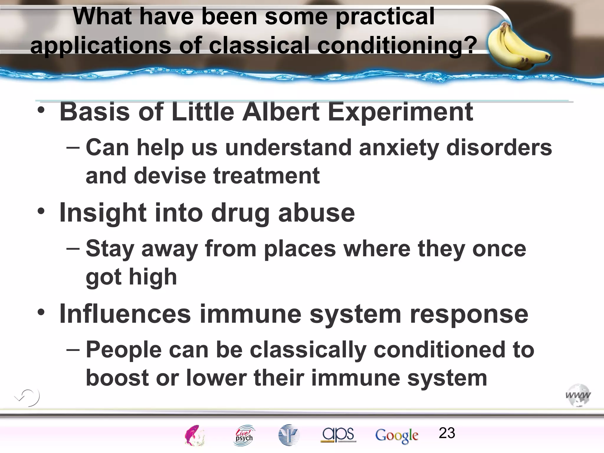 ElementsControl
SchedulesPunish
ObserveInsightHelplessCognitiveModify
ReinforceOperantEmotionsClassicalLearning
What have been some practical
applications of classical conditioning?
• Basis of Little Albert Experiment
– Can help us understand anxiety disorders
and devise treatment
• Insight into drug abuse
– Stay away from places where they once
got high
• Influences immune system response
– People can be classically conditioned to
boost or lower their immune system
23
 