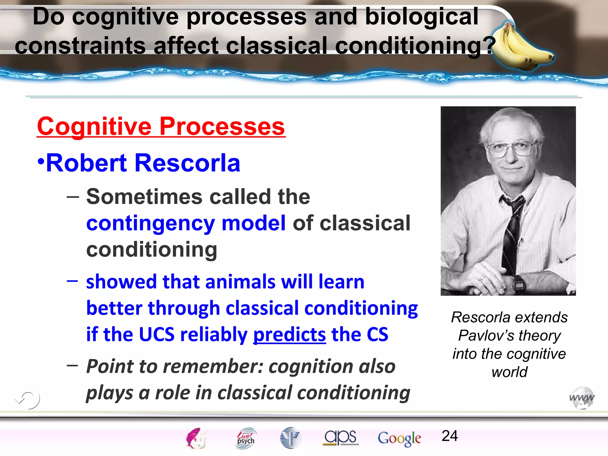 ElementsControl
SchedulesPunish
ObserveInsightHelplessCognitiveModify
ReinforceOperantEmotionsClassicalLearning
Do cognitive processes and biological
constraints affect classical conditioning?
Cognitive Processes
•Robert Rescorla
– Sometimes called the
contingency model of classical
conditioning
– showed that animals will learn
better through classical conditioning
if the UCS reliably predicts the CS
– Point to remember: cognition also
plays a role in classical conditioning
24
Rescorla extends
Pavlov’s theory
into the cognitive
world
 