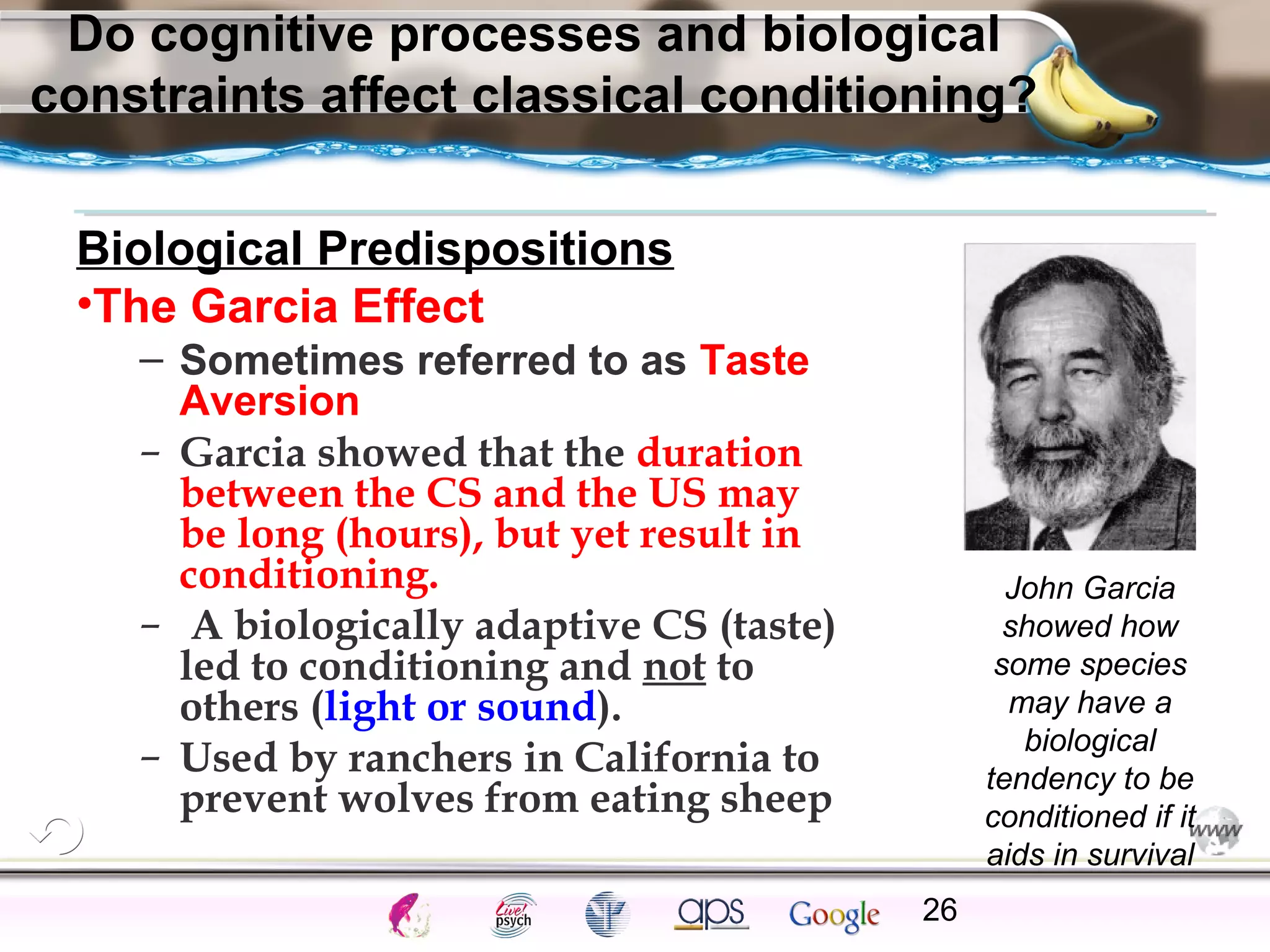 ElementsControl
SchedulesPunish
ObserveInsightHelplessCognitiveModify
ReinforceOperantEmotionsClassicalLearning
Do cognitive processes and biological
constraints affect classical conditioning?
Biological Predispositions
•The Garcia Effect
– Sometimes referred to as Taste
Aversion
– Garcia showed that the duration
between the CS and the US may
be long (hours), but yet result in
conditioning.
– A biologically adaptive CS (taste)
led to conditioning and not to
others (light or sound).
– Used by ranchers in California to
prevent wolves from eating sheep
26
John Garcia
showed how
some species
may have a
biological
tendency to be
conditioned if it
aids in survival
 