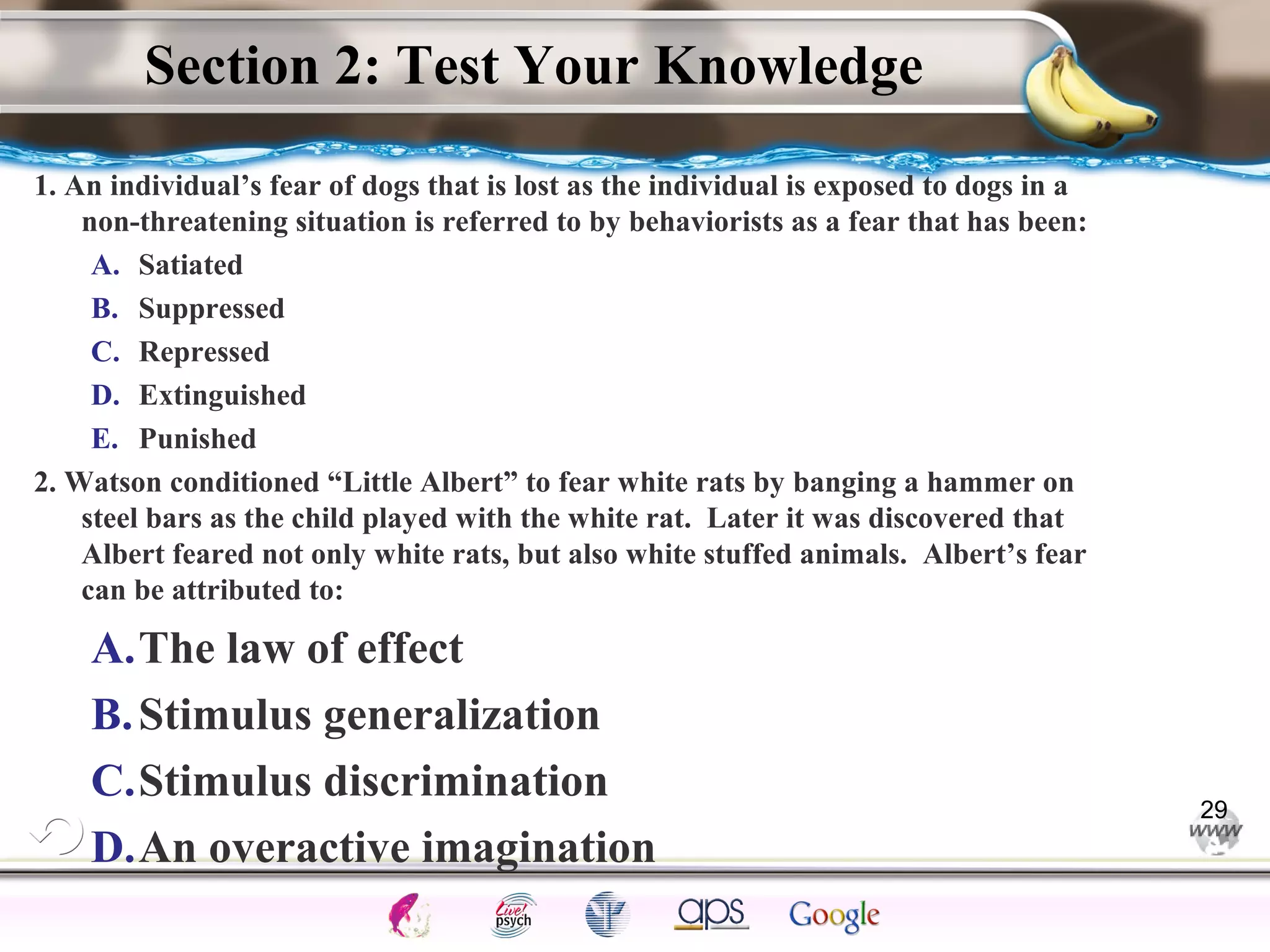 ElementsControl
SchedulesPunish
ObserveInsightHelplessCognitiveModify
ReinforceOperantEmotionsClassicalLearning
Section 2: Test Your Knowledge
1. An individual’s fear of dogs that is lost as the individual is exposed to dogs in a
non-threatening situation is referred to by behaviorists as a fear that has been:
A. Satiated
B. Suppressed
C. Repressed
D. Extinguished
E. Punished
2. Watson conditioned “Little Albert” to fear white rats by banging a hammer on
steel bars as the child played with the white rat. Later it was discovered that
Albert feared not only white rats, but also white stuffed animals. Albert’s fear
can be attributed to:
A.The law of effect
B.Stimulus generalization
C.Stimulus discrimination
D.An overactive imagination
29
 