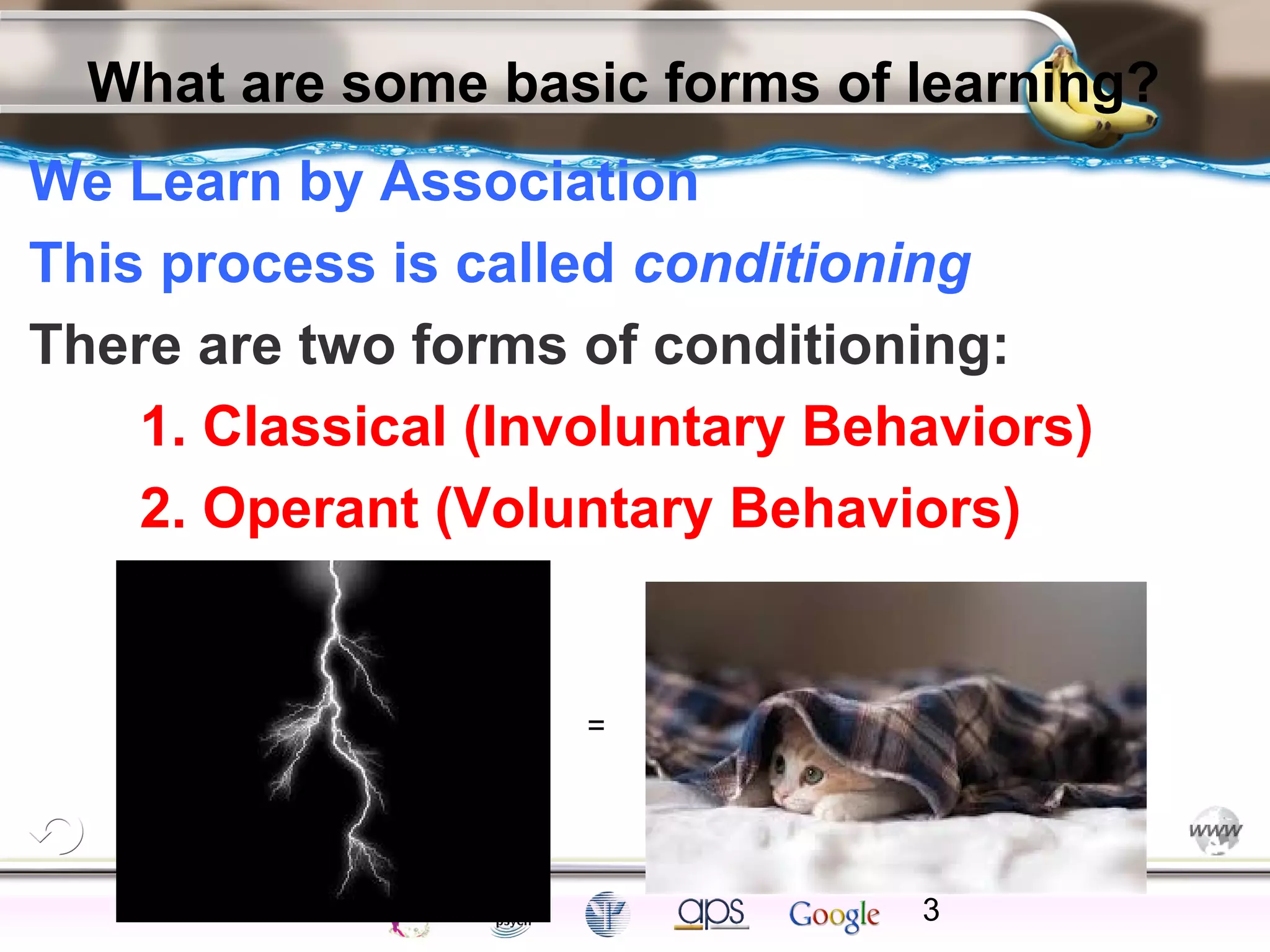 ElementsControl
SchedulesPunish
ObserveInsightHelplessCognitiveModify
ReinforceOperantEmotionsClassicalLearning
What are some basic forms of learning?
We Learn by Association
This process is called conditioning
There are two forms of conditioning:
1. Classical (Involuntary Behaviors)
2. Operant (Voluntary Behaviors)
3
=
 
