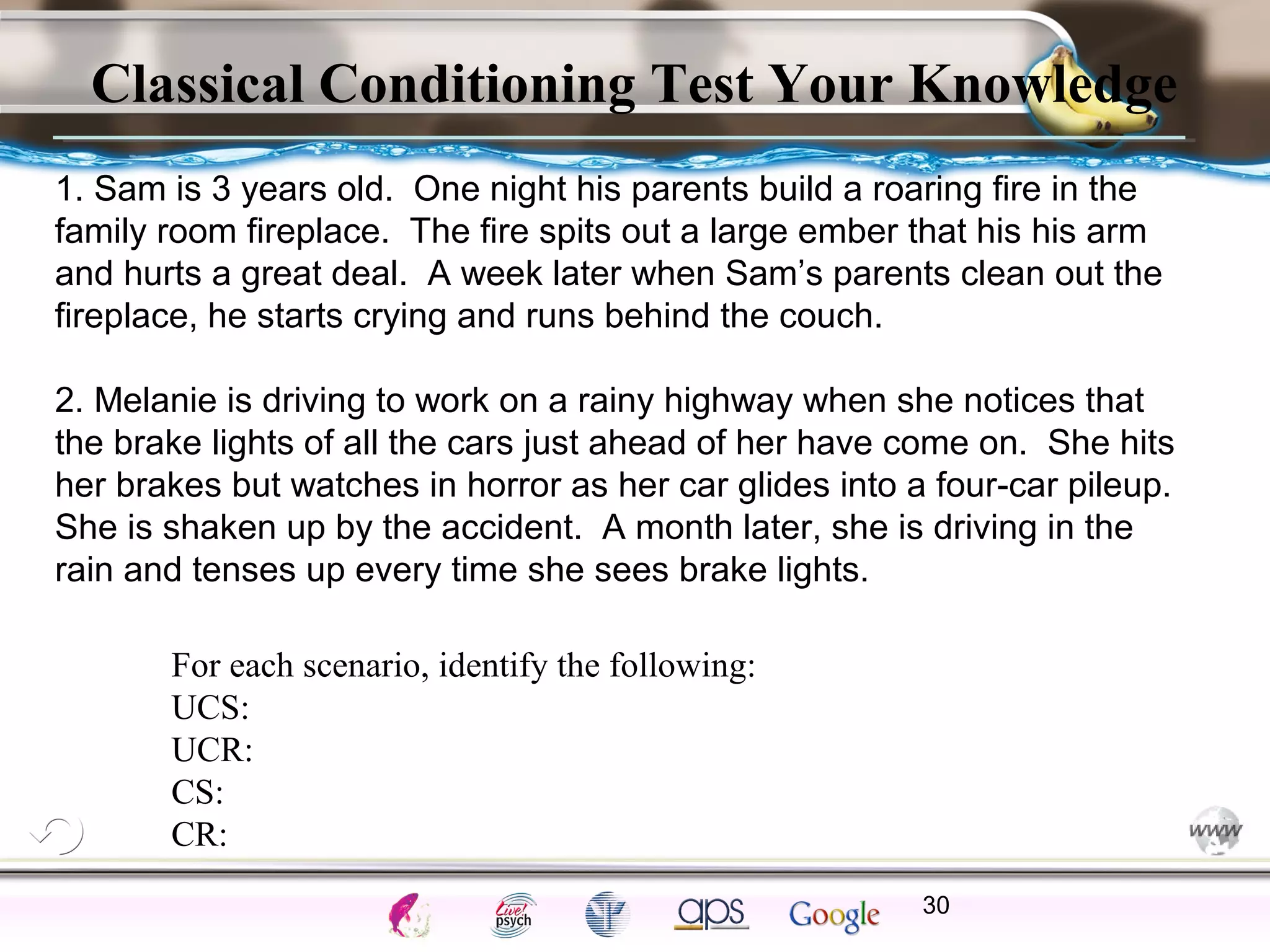 ElementsControl
SchedulesPunish
ObserveInsightHelplessCognitiveModify
ReinforceOperantEmotionsClassicalLearning
Classical Conditioning Test Your Knowledge
30
For each scenario, identify the following:
UCS:
UCR:
CS:
CR:
1. Sam is 3 years old. One night his parents build a roaring fire in the
family room fireplace. The fire spits out a large ember that his his arm
and hurts a great deal. A week later when Sam’s parents clean out the
fireplace, he starts crying and runs behind the couch.
2. Melanie is driving to work on a rainy highway when she notices that
the brake lights of all the cars just ahead of her have come on. She hits
her brakes but watches in horror as her car glides into a four-car pileup.
She is shaken up by the accident. A month later, she is driving in the
rain and tenses up every time she sees brake lights.
 