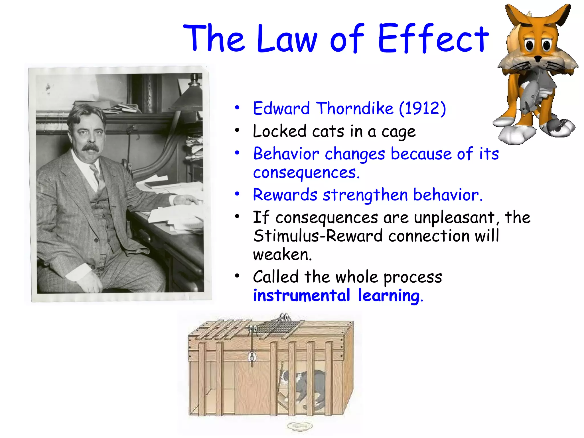 The Law of Effect
• Edward Thorndike (1912)
• Locked cats in a cage
• Behavior changes because of its
consequences.
• Rewards strengthen behavior.
• If consequences are unpleasant, the
Stimulus-Reward connection will
weaken.
• Called the whole process
instrumental learning.
 