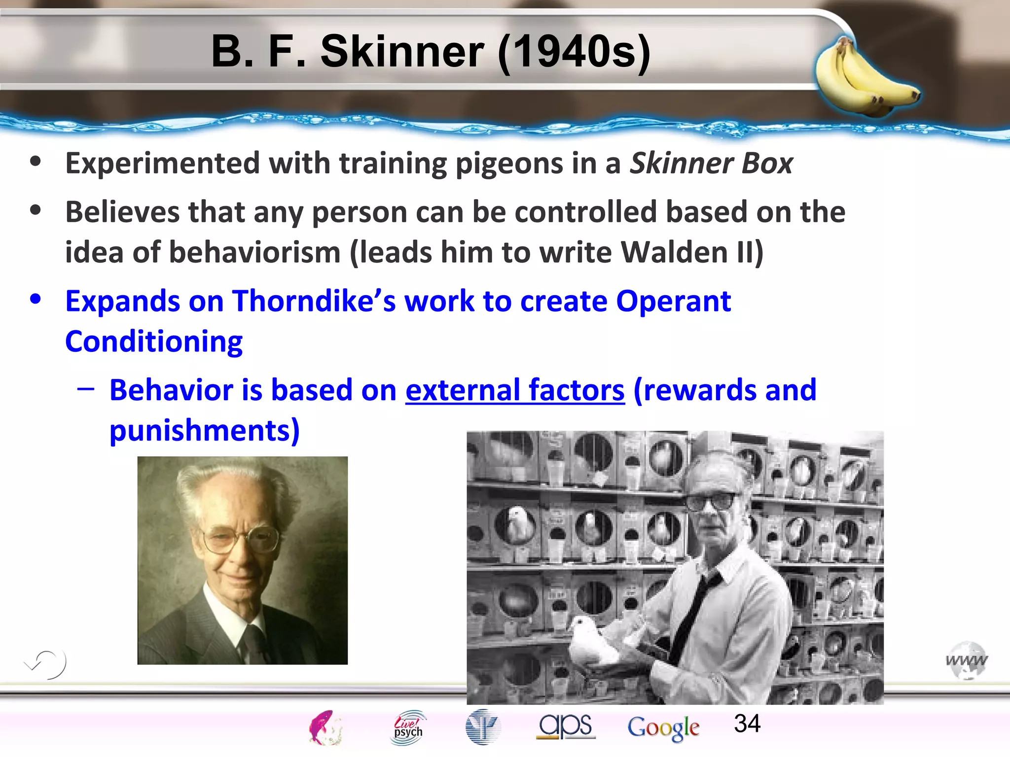 ElementsControl
SchedulesPunish
ObserveInsightHelplessCognitiveModify
ReinforceOperantEmotionsClassicalLearning
B. F. Skinner (1940s)
• Experimented with training pigeons in a Skinner Box
• Believes that any person can be controlled based on the
idea of behaviorism (leads him to write Walden II)
• Expands on Thorndike’s work to create Operant
Conditioning
– Behavior is based on external factors (rewards and
punishments)
34
 