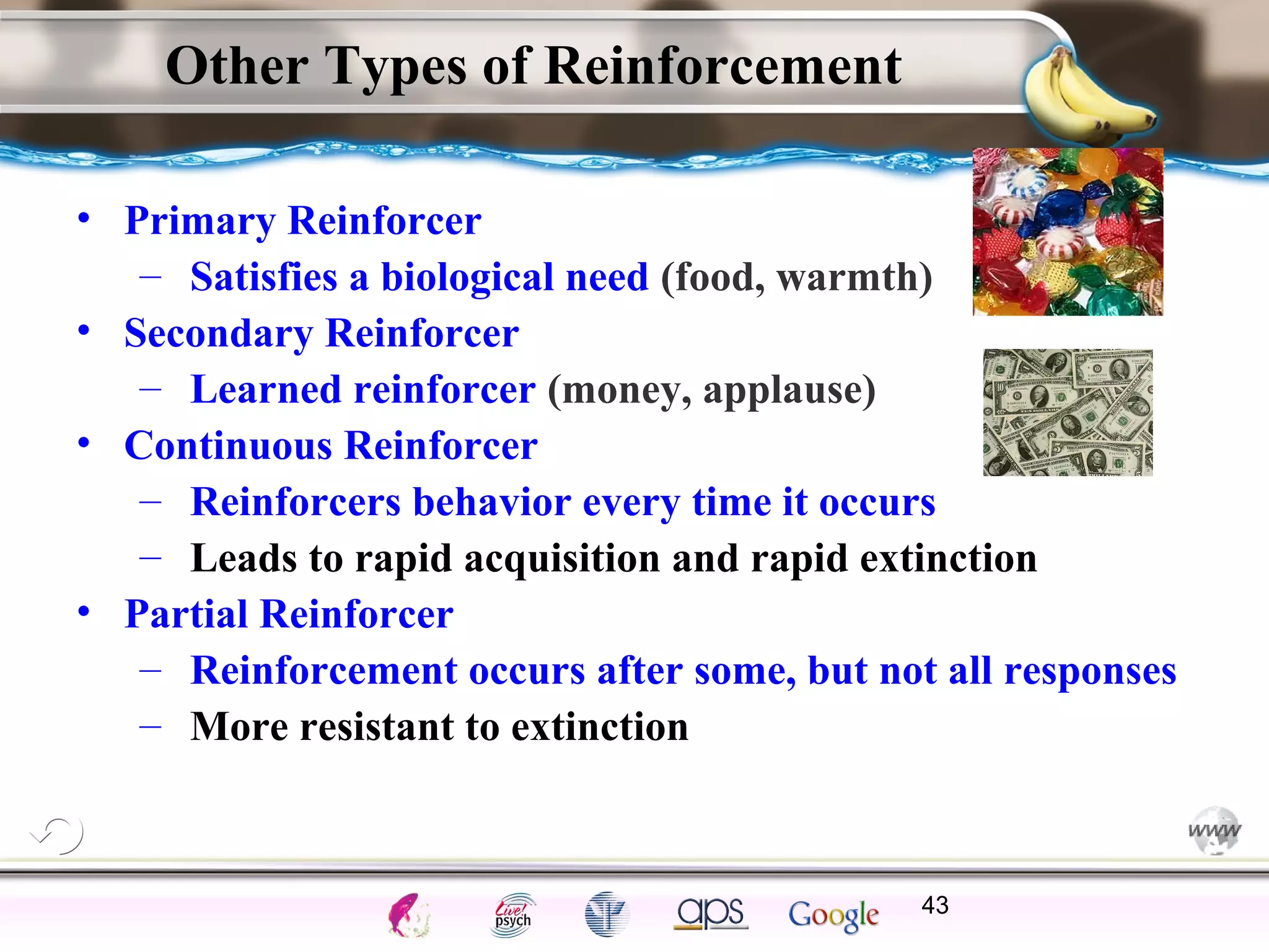 ElementsControl
SchedulesPunish
ObserveInsightHelplessCognitiveModify
ReinforceOperantEmotionsClassicalLearning
Other Types of Reinforcement
• Primary Reinforcer
– Satisfies a biological need (food, warmth)
• Secondary Reinforcer
– Learned reinforcer (money, applause)
• Continuous Reinforcer
– Reinforcers behavior every time it occurs
– Leads to rapid acquisition and rapid extinction
• Partial Reinforcer
– Reinforcement occurs after some, but not all responses
– More resistant to extinction
43
 