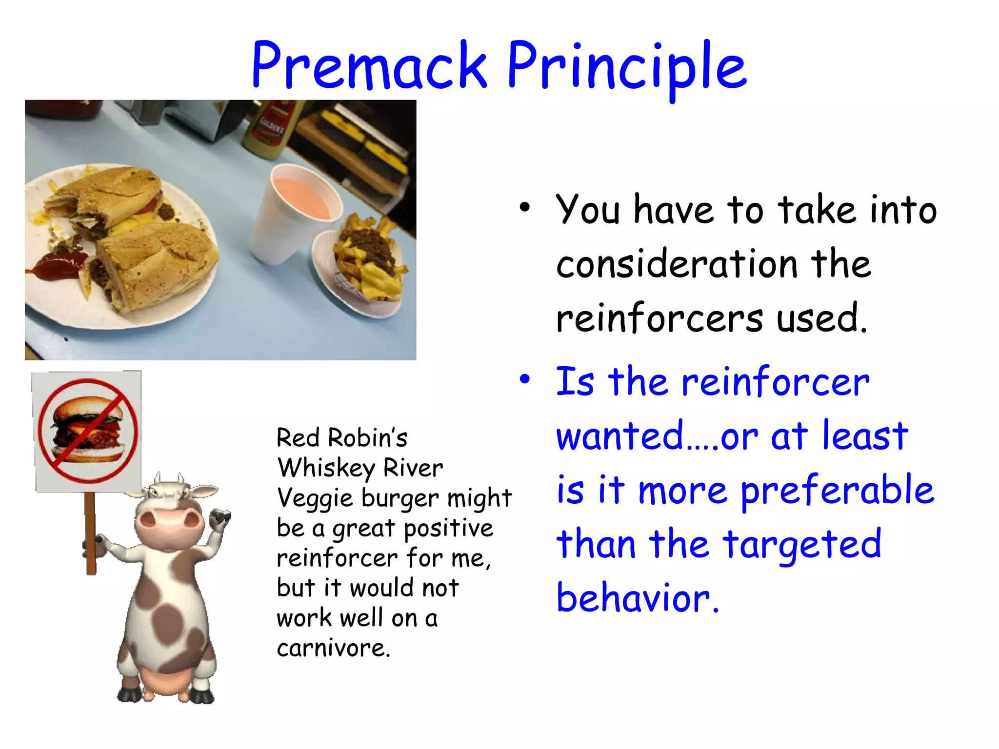 Premack Principle
• You have to take into
consideration the
reinforcers used.
• Is the reinforcer
wanted….or at least
is it more preferable
than the targeted
behavior.
Red Robin’s
Whiskey River
Veggie burger might
be a great positive
reinforcer for me,
but it would not
work well on a
carnivore.
 