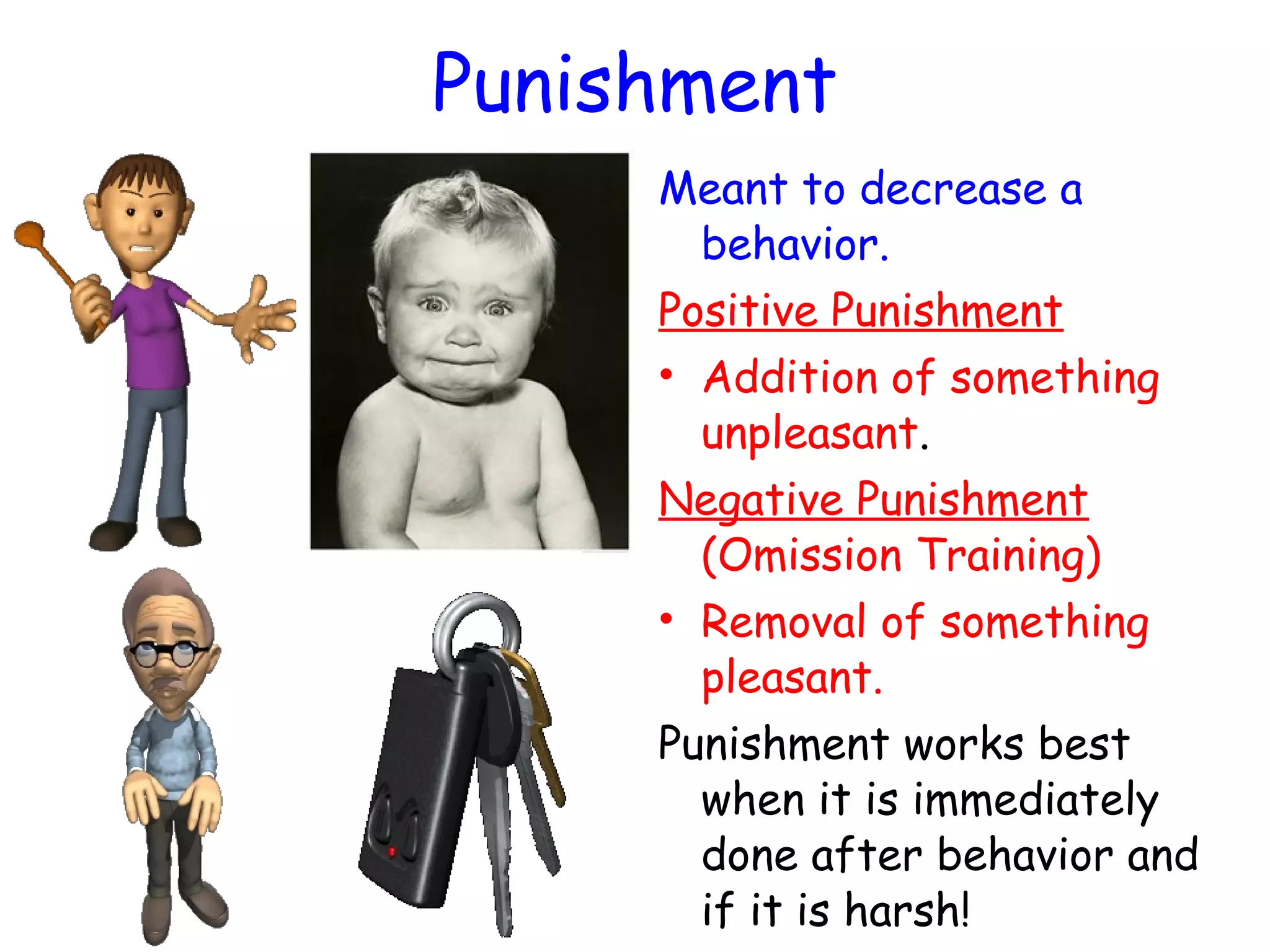 Punishment
Meant to decrease a
behavior.
Positive Punishment
• Addition of something
unpleasant.
Negative Punishment
(Omission Training)
• Removal of something
pleasant.
Punishment works best
when it is immediately
done after behavior and
if it is harsh!
 