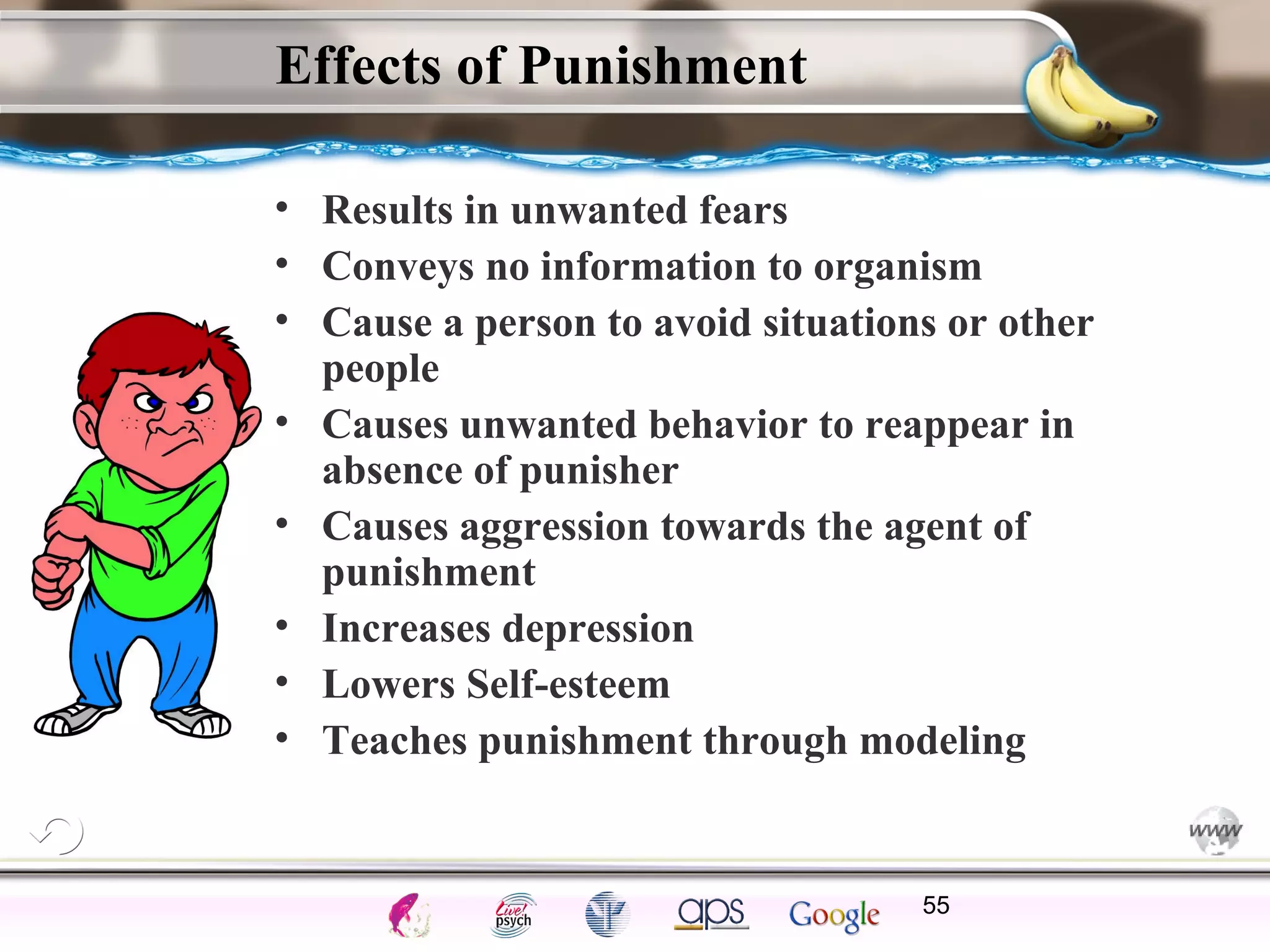ElementsControl
SchedulesPunish
ObserveInsightHelplessCognitiveModify
ReinforceOperantEmotionsClassicalLearning
Effects of Punishment
• Results in unwanted fears
• Conveys no information to organism
• Cause a person to avoid situations or other
people
• Causes unwanted behavior to reappear in
absence of punisher
• Causes aggression towards the agent of
punishment
• Increases depression
• Lowers Self-esteem
• Teaches punishment through modeling
55
 