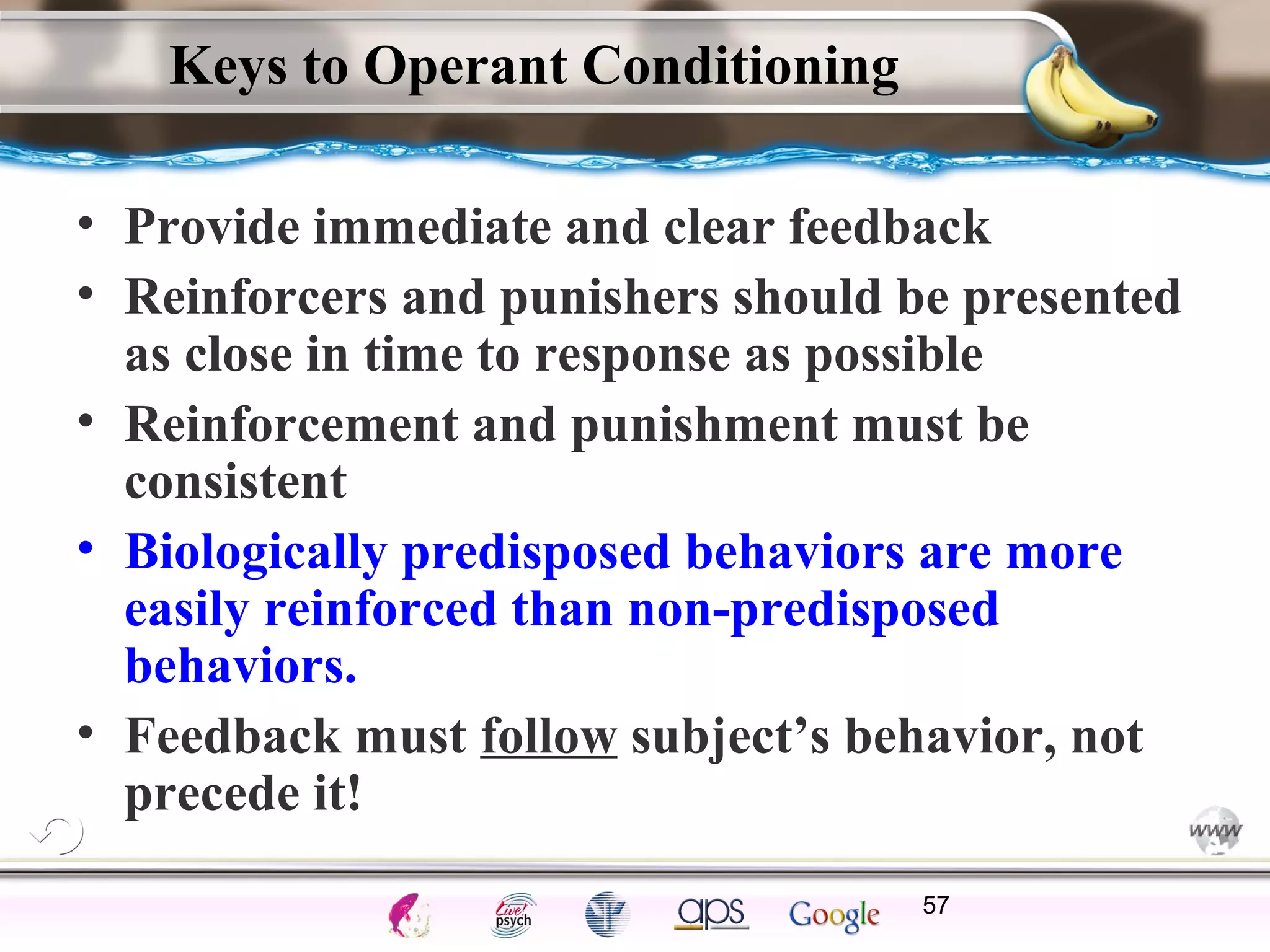 ElementsControl
SchedulesPunish
ObserveInsightHelplessCognitiveModify
ReinforceOperantEmotionsClassicalLearning
Keys to Operant Conditioning
• Provide immediate and clear feedback
• Reinforcers and punishers should be presented
as close in time to response as possible
• Reinforcement and punishment must be
consistent
• Biologically predisposed behaviors are more
easily reinforced than non-predisposed
behaviors.
• Feedback must follow subject’s behavior, not
precede it!
57
 