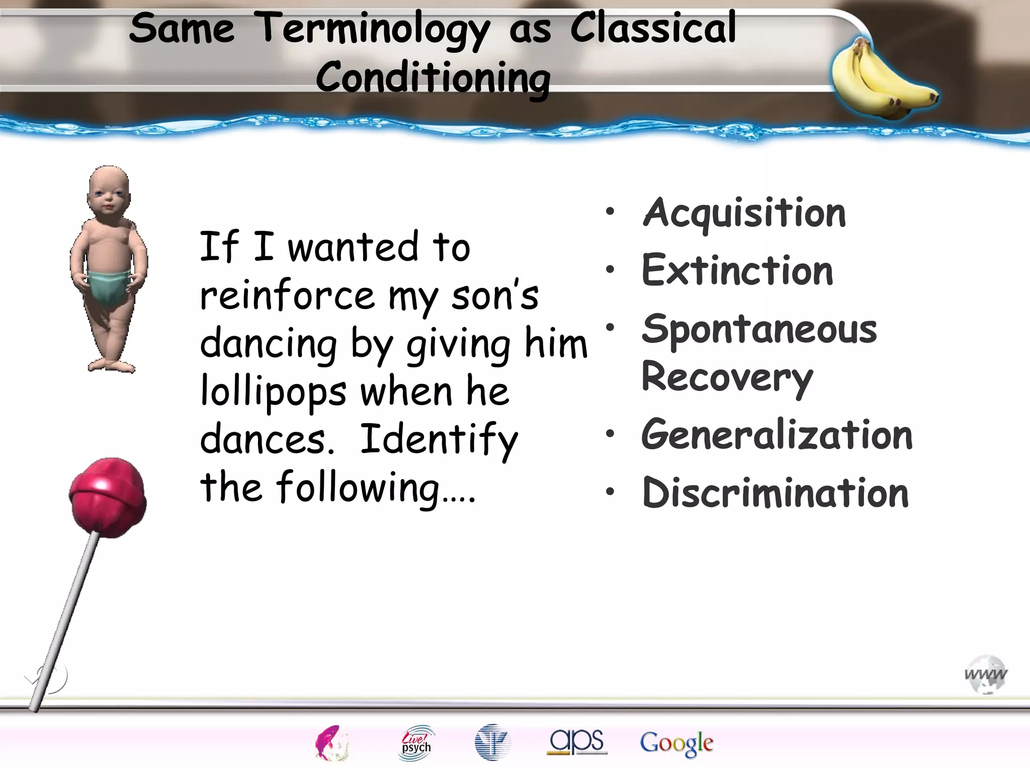 ElementsControl
SchedulesPunish
ObserveInsightHelplessCognitiveModify
ReinforceOperantEmotionsClassicalLearning
Same Terminology as Classical
Conditioning
• Acquisition
• Extinction
• Spontaneous
Recovery
• Generalization
• Discrimination
If I wanted to
reinforce my son’s
dancing by giving him
lollipops when he
dances. Identify
the following….
 