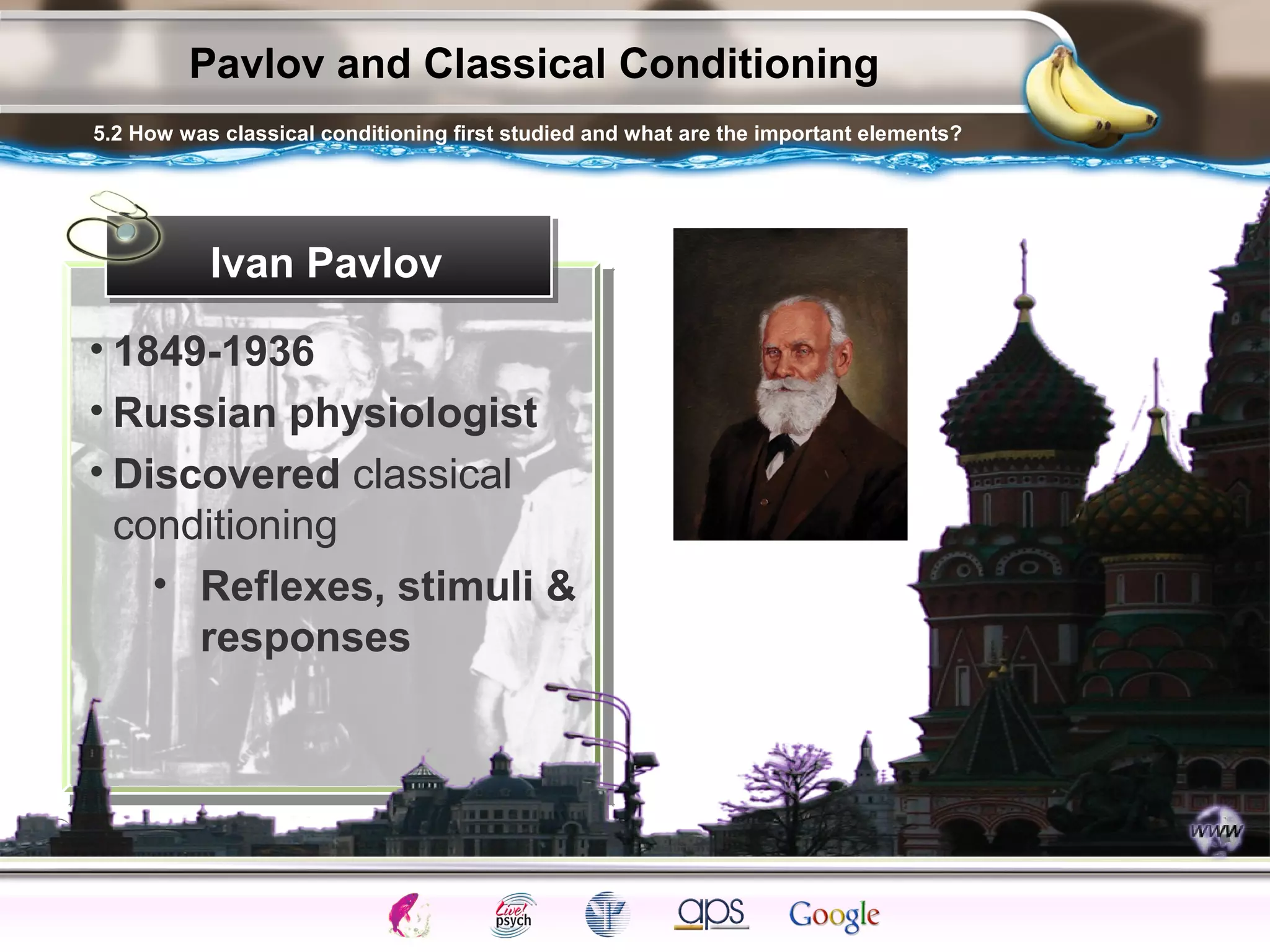 ElementsControl
SchedulesPunish
ObserveInsightHelplessCognitiveModify
ReinforceOperantEmotionsClassicalLearning
Pavlov and Classical Conditioning
Ivan Pavlov
• 1849-1936
• Russian physiologist
• Discovered classical
conditioning
• Reflexes, stimuli &
responses
5.2 How was classical conditioning first studied and what are the important elements?
 