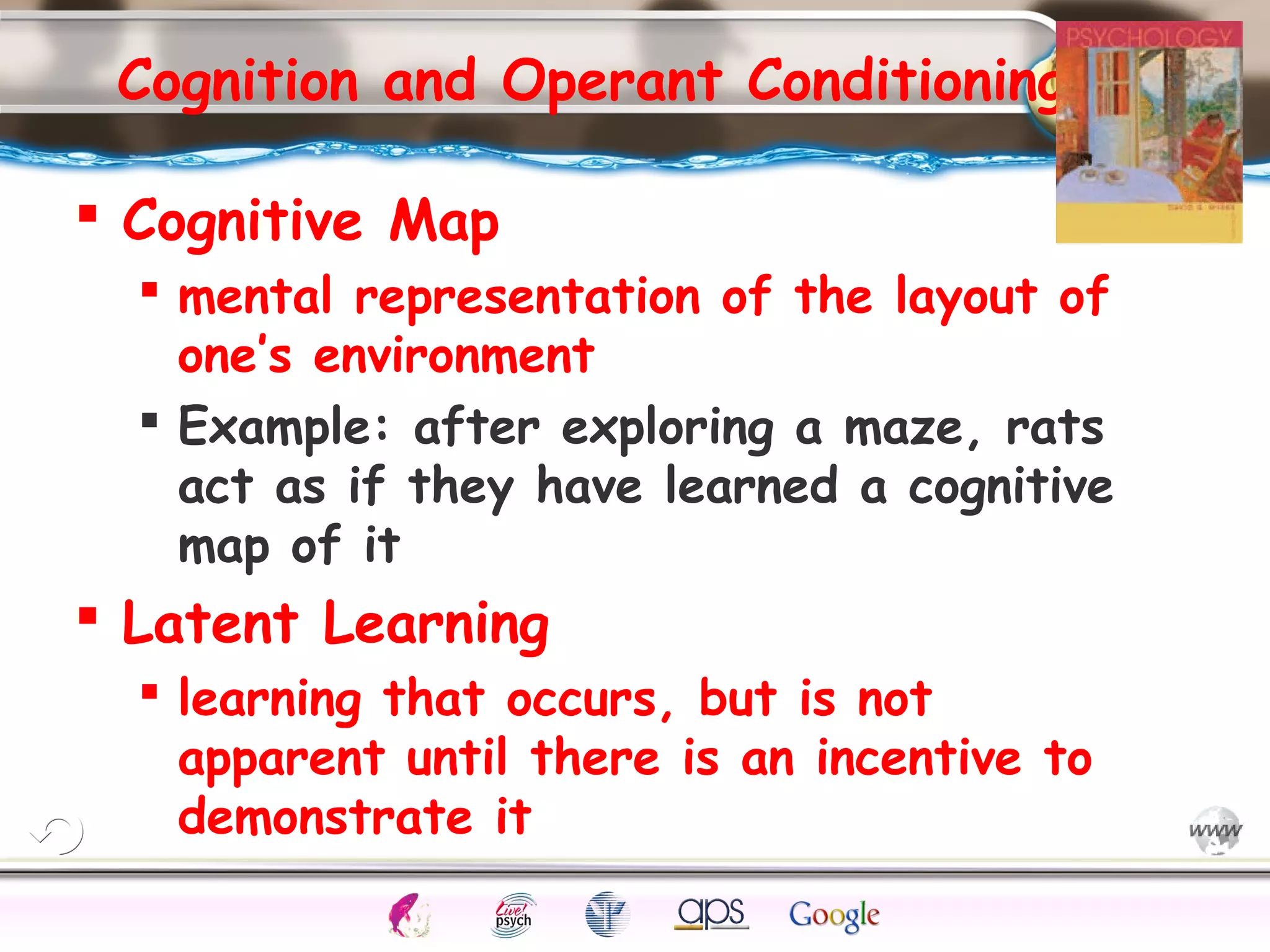 ElementsControl
SchedulesPunish
ObserveInsightHelplessCognitiveModify
ReinforceOperantEmotionsClassicalLearning
Cognition and Operant Conditioning
 Cognitive Map
 mental representation of the layout of
one’s environment
 Example: after exploring a maze, rats
act as if they have learned a cognitive
map of it
 Latent Learning
 learning that occurs, but is not
apparent until there is an incentive to
demonstrate it
 
