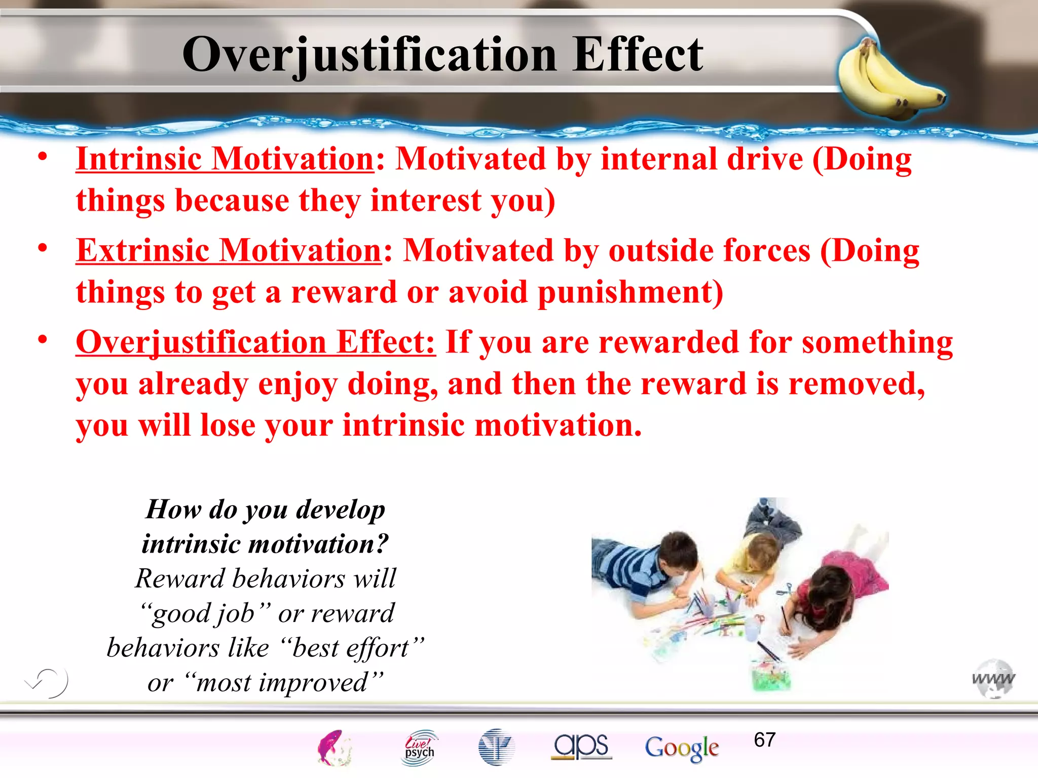 ElementsControl
SchedulesPunish
ObserveInsightHelplessCognitiveModify
ReinforceOperantEmotionsClassicalLearning
Overjustification Effect
• Intrinsic Motivation: Motivated by internal drive (Doing
things because they interest you)
• Extrinsic Motivation: Motivated by outside forces (Doing
things to get a reward or avoid punishment)
• Overjustification Effect: If you are rewarded for something
you already enjoy doing, and then the reward is removed,
you will lose your intrinsic motivation.
67
How do you develop
intrinsic motivation?
Reward behaviors will
“good job” or reward
behaviors like “best effort”
or “most improved”
 