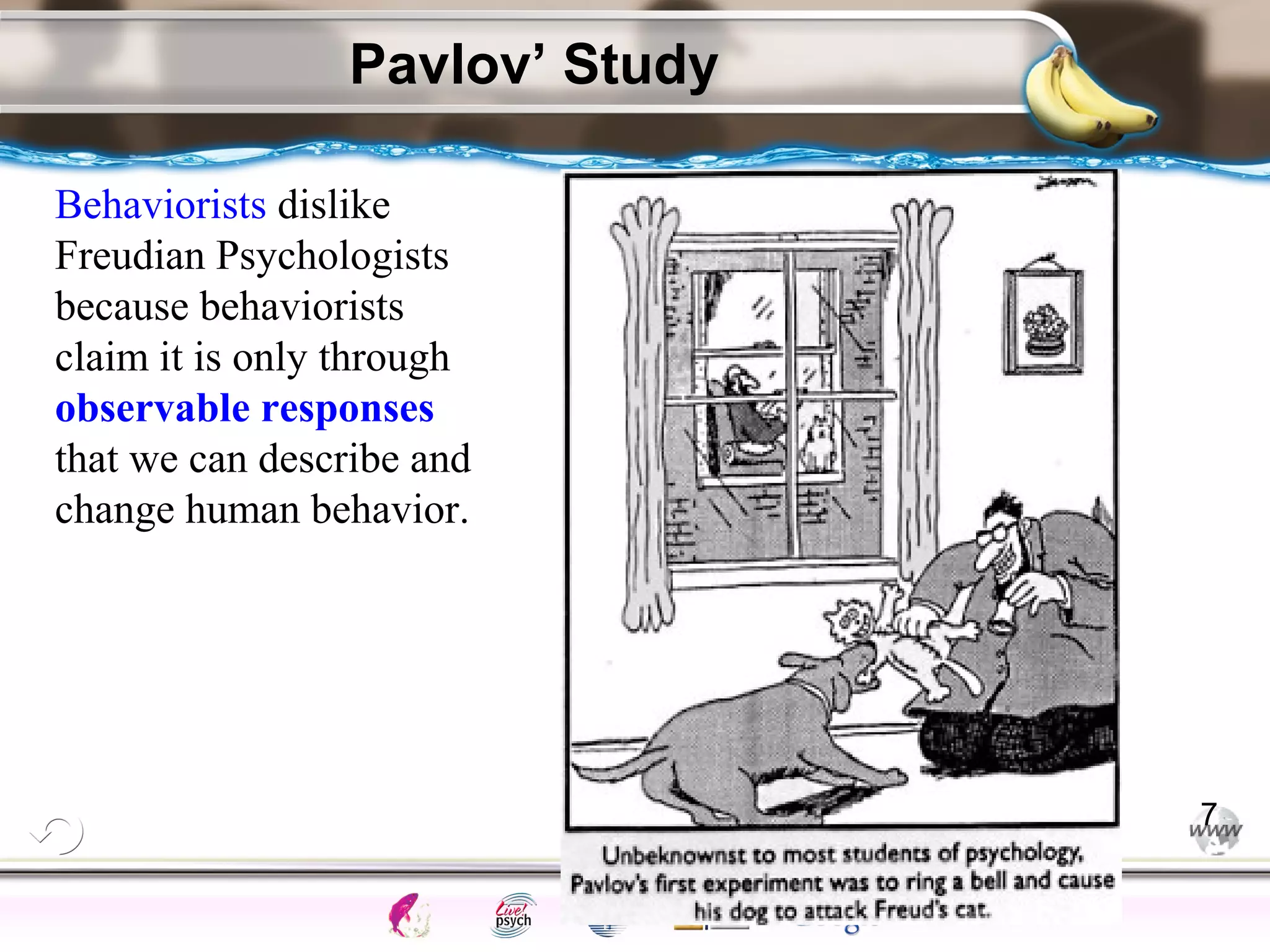 ElementsControl
SchedulesPunish
ObserveInsightHelplessCognitiveModify
ReinforceOperantEmotionsClassicalLearning
Pavlov’ Study
7
Behaviorists dislike
Freudian Psychologists
because behaviorists
claim it is only through
observable responses
that we can describe and
change human behavior.
 