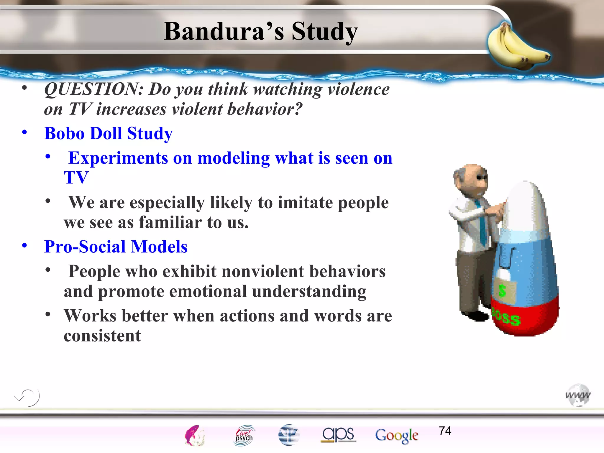 ElementsControl
SchedulesPunish
ObserveInsightHelplessCognitiveModify
ReinforceOperantEmotionsClassicalLearning
Bandura’s Study
• QUESTION: Do you think watching violence
on TV increases violent behavior?
• Bobo Doll Study
• Experiments on modeling what is seen on
TV
• We are especially likely to imitate people
we see as familiar to us.
• Pro-Social Models
• People who exhibit nonviolent behaviors
and promote emotional understanding
• Works better when actions and words are
consistent
74
 