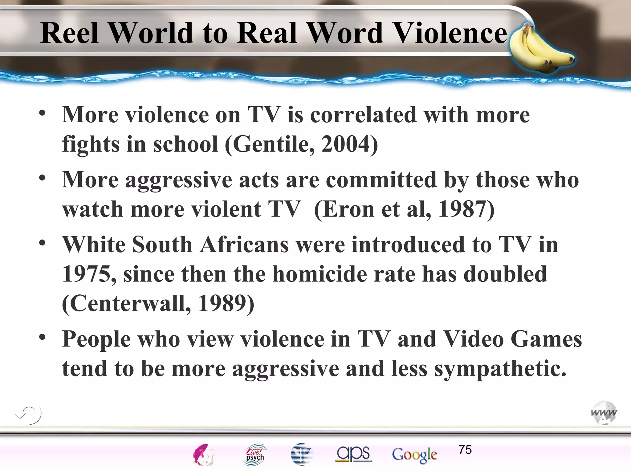 ElementsControl
SchedulesPunish
ObserveInsightHelplessCognitiveModify
ReinforceOperantEmotionsClassicalLearning
Reel World to Real Word Violence
• More violence on TV is correlated with more
fights in school (Gentile, 2004)
• More aggressive acts are committed by those who
watch more violent TV (Eron et al, 1987)
• White South Africans were introduced to TV in
1975, since then the homicide rate has doubled
(Centerwall, 1989)
• People who view violence in TV and Video Games
tend to be more aggressive and less sympathetic.
75
 