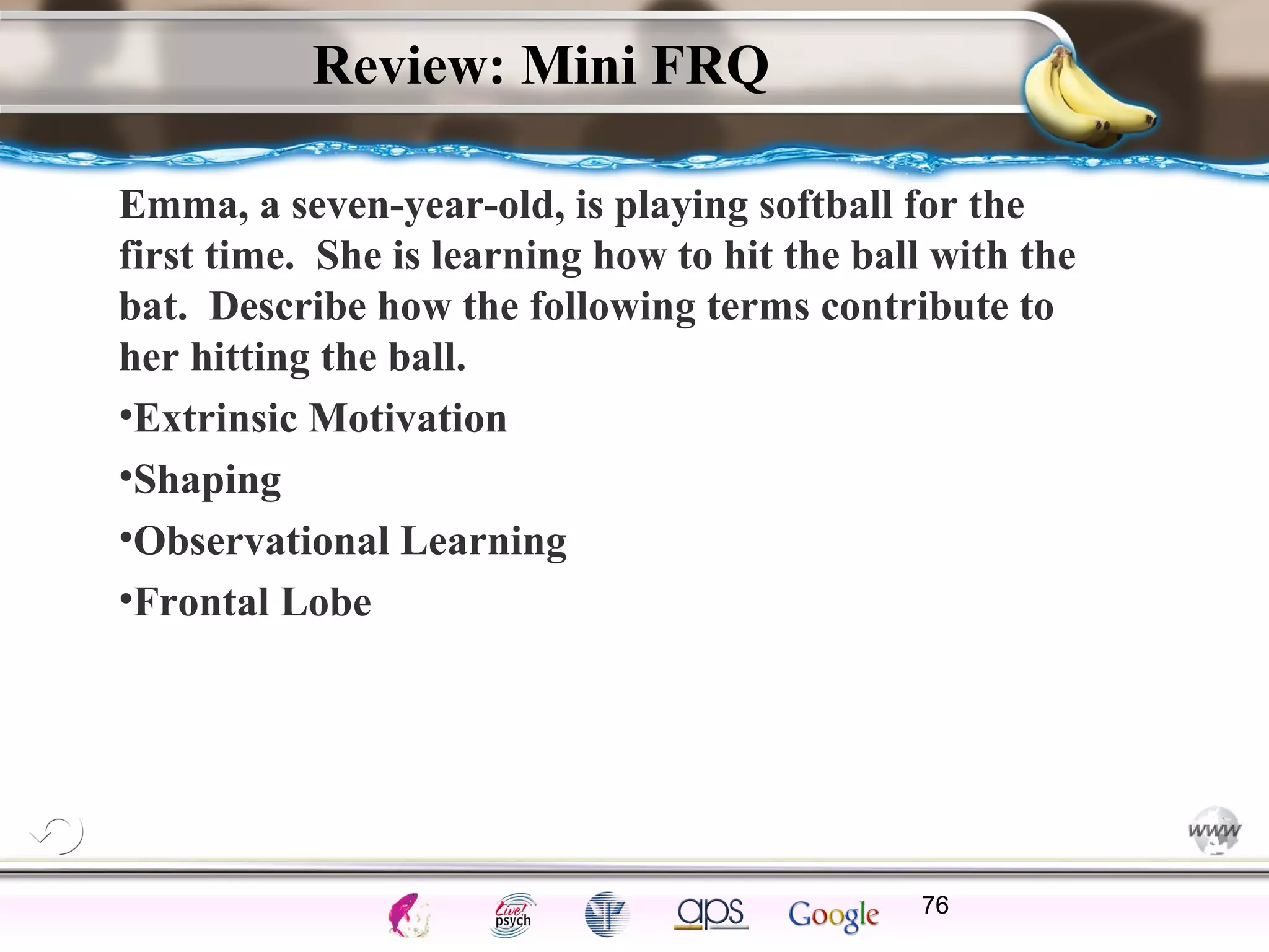 ElementsControl
SchedulesPunish
ObserveInsightHelplessCognitiveModify
ReinforceOperantEmotionsClassicalLearning
Review: Mini FRQ
Emma, a seven-year-old, is playing softball for the
first time. She is learning how to hit the ball with the
bat. Describe how the following terms contribute to
her hitting the ball.
•Extrinsic Motivation
•Shaping
•Observational Learning
•Frontal Lobe
76
 