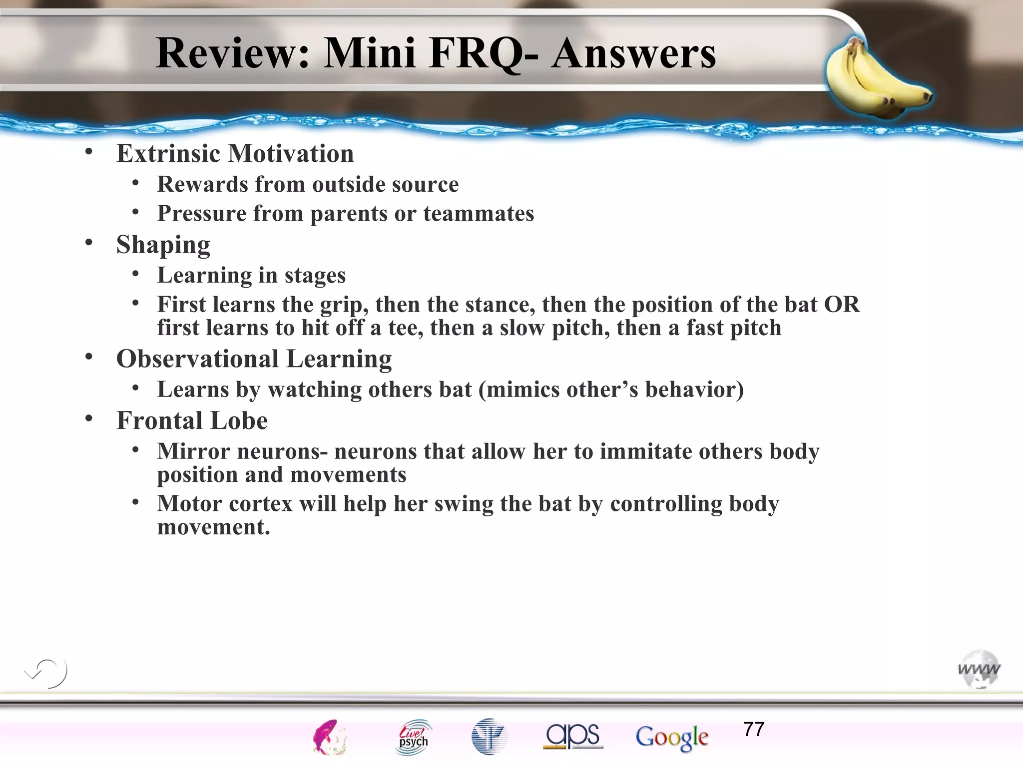 ElementsControl
SchedulesPunish
ObserveInsightHelplessCognitiveModify
ReinforceOperantEmotionsClassicalLearning
Review: Mini FRQ- Answers
• Extrinsic Motivation
• Rewards from outside source
• Pressure from parents or teammates
• Shaping
• Learning in stages
• First learns the grip, then the stance, then the position of the bat OR
first learns to hit off a tee, then a slow pitch, then a fast pitch
• Observational Learning
• Learns by watching others bat (mimics other’s behavior)
• Frontal Lobe
• Mirror neurons- neurons that allow her to immitate others body
position and movements
• Motor cortex will help her swing the bat by controlling body
movement.
77
 