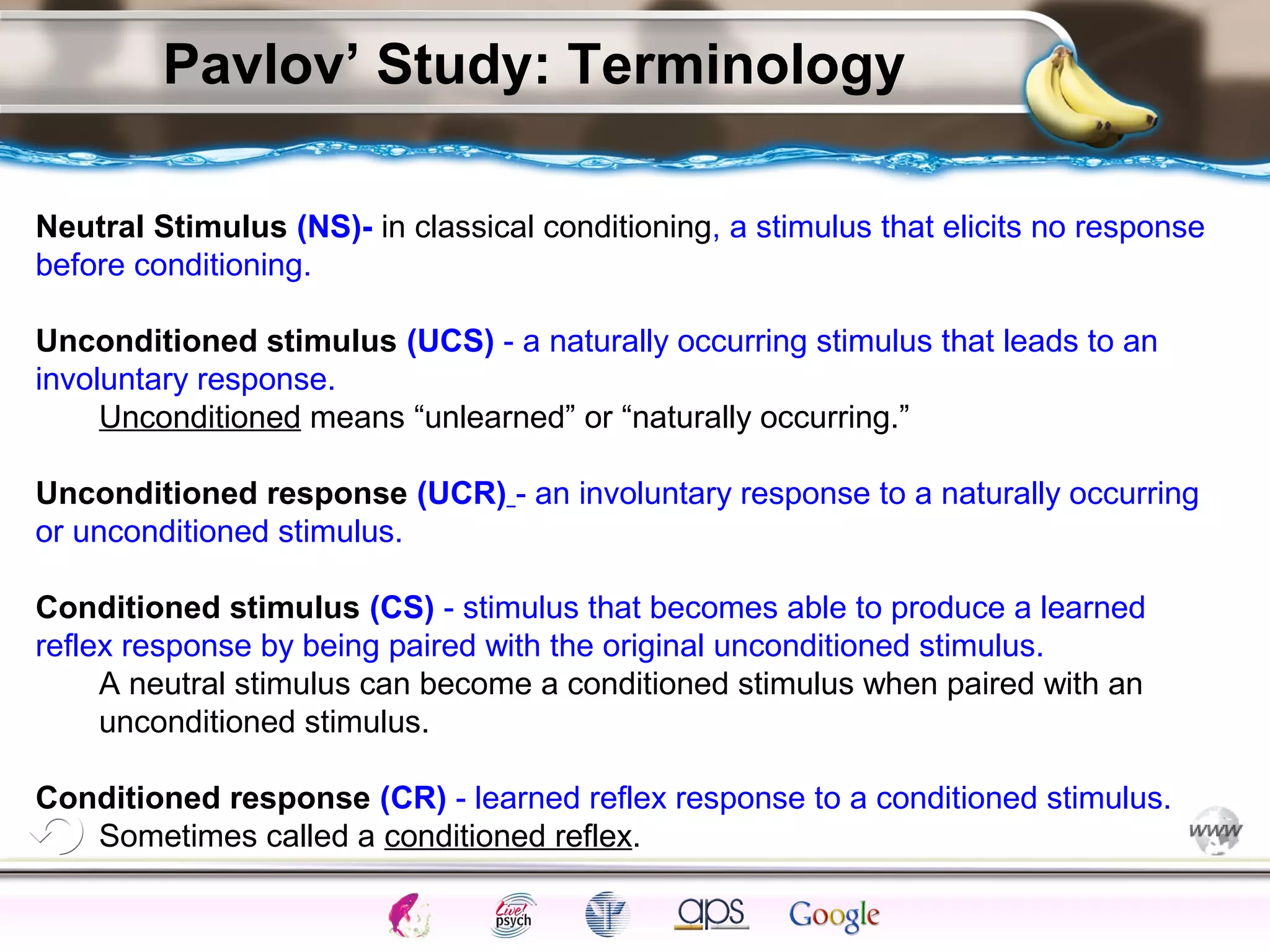 ElementsControl
SchedulesPunish
ObserveInsightHelplessCognitiveModify
ReinforceOperantEmotionsClassicalLearning
Pavlov’ Study: Terminology
Neutral Stimulus (NS)- in classical conditioning, a stimulus that elicits no response
before conditioning.
Unconditioned stimulus (UCS) - a naturally occurring stimulus that leads to an
involuntary response.
Unconditioned means “unlearned” or “naturally occurring.”
Unconditioned response (UCR) - an involuntary response to a naturally occurring
or unconditioned stimulus.
Conditioned stimulus (CS) - stimulus that becomes able to produce a learned
reflex response by being paired with the original unconditioned stimulus.
A neutral stimulus can become a conditioned stimulus when paired with an
unconditioned stimulus.
Conditioned response (CR) - learned reflex response to a conditioned stimulus.
Sometimes called a conditioned reflex.
 