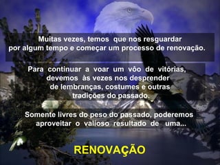 Muitas vezes, temos  que nos resguardar por algum tempo e começar um processo de renovação.  Para  continuar  a  voar  um  vôo  de  vitórias,  devemos  às vezes nos desprender  de lembranças, costumes e outras tradições do passado. Somente livres do peso do passado, poderemos  aproveitar  o  valioso  resultado  de  uma... RENOVA ç ÃO 