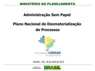 MINISTÉRIO DO PLANEJAMENTO
Administração Sem Papel
Plano Nacional de Desmaterialização
de Processos
Brasília – DF, 18 de abril de 2013
i
 